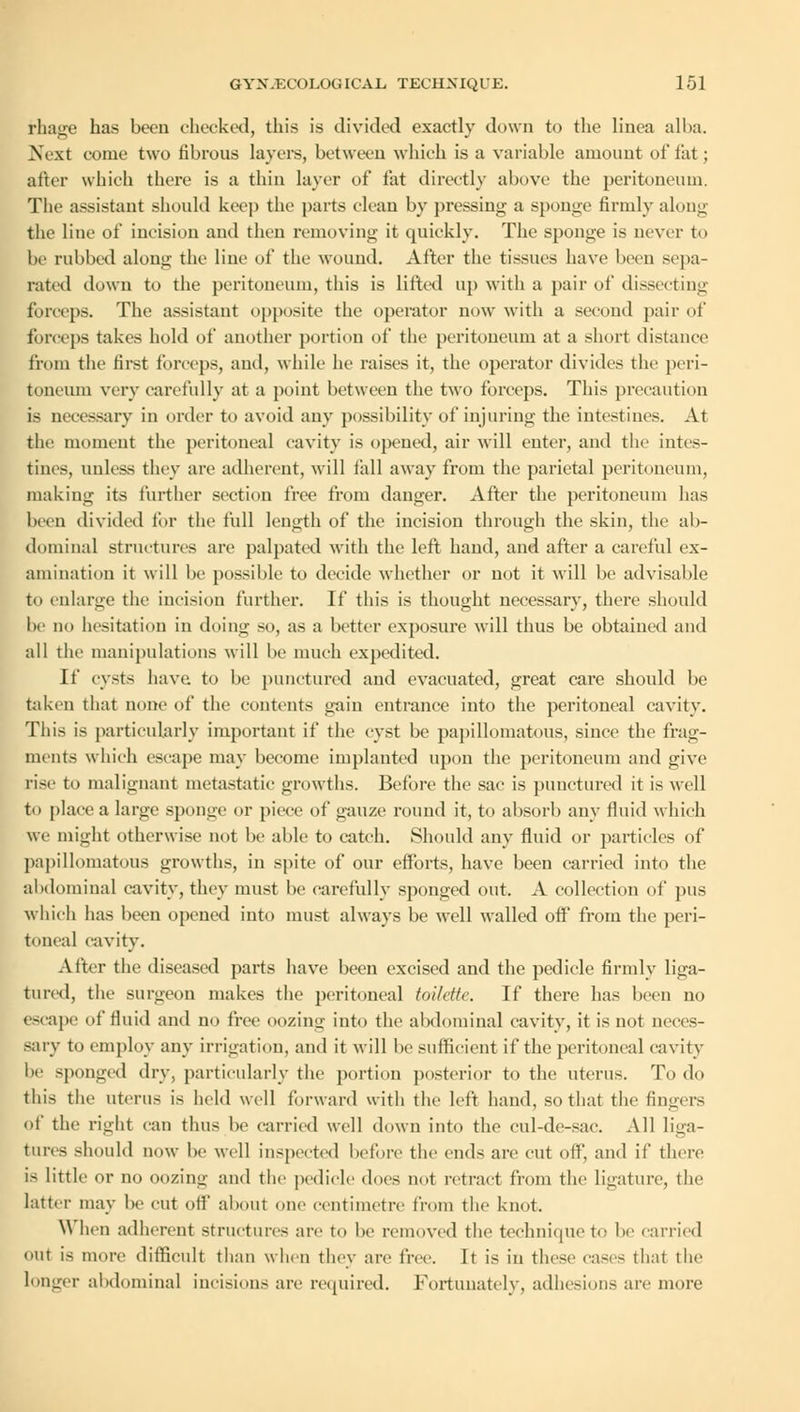 rhage has been checked, this is divided exactly down to the linea alba. Next come two fibrous layers, between which is a variable amount of fat; after which there is a thin layer of fat directly above the peritoneum. The assistant should keep the parts clean by pressing a sponge firmly along the line of incision and then removing it quickly. The sponge is never to be rubbed along the line of the wound. After the tissues have been sepa- rated down to the peritoneum, this is lifted up with a pair of dissecting forceps. The assistant opposite the operator now with a second pair of forceps takes hold of another portion of the peritoneum at a short distance from the first forceps, and, while he raises it, the operator divides the peri- toneum very carefully at a point between the two forceps. This precaution is necessary in order to avoid any possibility of injuring the intestines. At the moment the peritoneal cavity is opened, air will enter, and the intes- tines, unless they are adherent, will fall away from the parietal peritoneum, making its further section free from danger. After the peritoneum has been divided for the full length of the incision through the skin, the al>- dominal structures are palpated with the left hand, and after a careful ex- amination it will lie possible to decide whether or not it will be advisable to enlarge the incision further. If this is thought necessary, there should be no hesitation in doing so, as a better exposure will thus be obtained and all the manipulations will be much expedited. If cysts have, to be punctured and evacuated, great care should be taken that none of the contents gain entrance into the peritoneal cavity. This is particularly important if the cyst be papillomatous, since the frag- ments which escape may become implanted upon the peritoneum and give rise to malignant metastatic growths. Before the sac is punctured it is well to place a large sponge or piece of gauze round it, to absorb any fluid which we might otherwise not be able to catch. Should any fluid or particles of papillomatous growths, in spite of our efforts, have been carried into the abdominal cavity, they must be carefully sponged out. A collection of pus which has been opened into must always be well walled off from the peri- toneal cavity. After the diseased parts have been excised and the pedicle firmly liga- tured, the surgeon makes the peritoneal toilette. If there has been no escape of fluid and no free oozing into the abdominal cavity, it is not neces- sary to employ any irrigation, and it will be sufficient if the peritoneal cavity lie sponged dry, particularly the portion posterior to the uterus. To do this the uterus is held well forward with the left hand, so that the fingers of the right can thus be carried well down into the cul-de-sac. All liga- tures should now be well inspected before the ends are cut off, and if there is little or no oozing and the pedicle dues not retract from the ligature, the latter may be cut off about one centimetre from the knot. When adherent structures are to be removed the technique to be carried out is more difficult than when they are free. It is in these cases that the longer abdominal incisions are required. Fortunately, adhesions are more