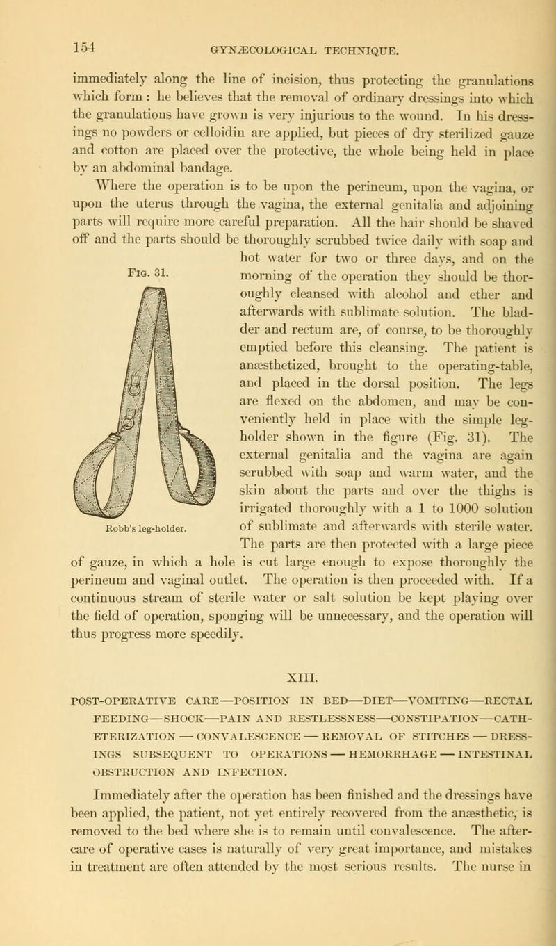 Fig. 31. immediately along the line of incision, thus protecting the granulations which form : he believes that the removal of ordinary dressings into which the granulations have grown is very injurious to the wound. In his dress- ings no powders or celloidin are applied, but pieces of dry sterilized gauze and cotton are placed over the protective, the whole being held in place by an abdominal bandage. Where the operation is to be upon the perineum, upon the vagina, or upon the uterus through the vagina, the external genitalia and adjoining parts will require more careful preparation. All the hair should be shaved off and the pails should be thoroughly scrubbed twice daily with soap and hot water for two or three days, and on the morning of the operation they should be thor- oughly cleansed with alcohol and ether and afterwards with sublimate solution. The blad- der and rectum are, of course, to be thoroughly emptied before this cleansing. The patient is anaesthetized, brought to the operating-table, and placed in the dorsal position. The legs are flexed on the abdomen, and may be con- veniently held in place with the simple leg- holder shown in the figure (Fig. 31). The external genitalia and the vagina are again scrubbed with soap and warm water, and the skin about the parts and over the thighs is irrigated thoroughly with a 1 to 1000 solution of sublimate and afterwards with sterile water. The parts are then protected with a large piece of gauze, in which a hole is cut large enough to expose thoroughly the perineum and vaginal outlet. The operation is then proceeded with. If a continuous stream of sterile water or salt solution be kept playing over the field of operation, sponging will be unnecessary, and the operation will thus progress more speedily. Robb's leg-holder. XIII. POST-OPERATIVE CARE—POSITION IN BED—DIET—VOMITING RECTAL FEEDING—SHOCK PAIN AND RESTLESSNESS CONSTIPATION—CATH- ETERIZATION — CONVALESCENCE REMOVAL OF STITCHES — DRESS- INGS SUBSEQUENT TO OPERATIONS — HEMORRHAGE INTESTINAL OBSTRUCTION AND INFECTION. Immediately after the operation has beeu finished and the dressings have been applied, the patient, not yet entirely recovered from the anaesthetic, is removed to the bed where she is to remain until convalescence. The after- care of operative cases is naturally of very great importance, and mistakes in treatment are often attended by the most serious results. The nurse in