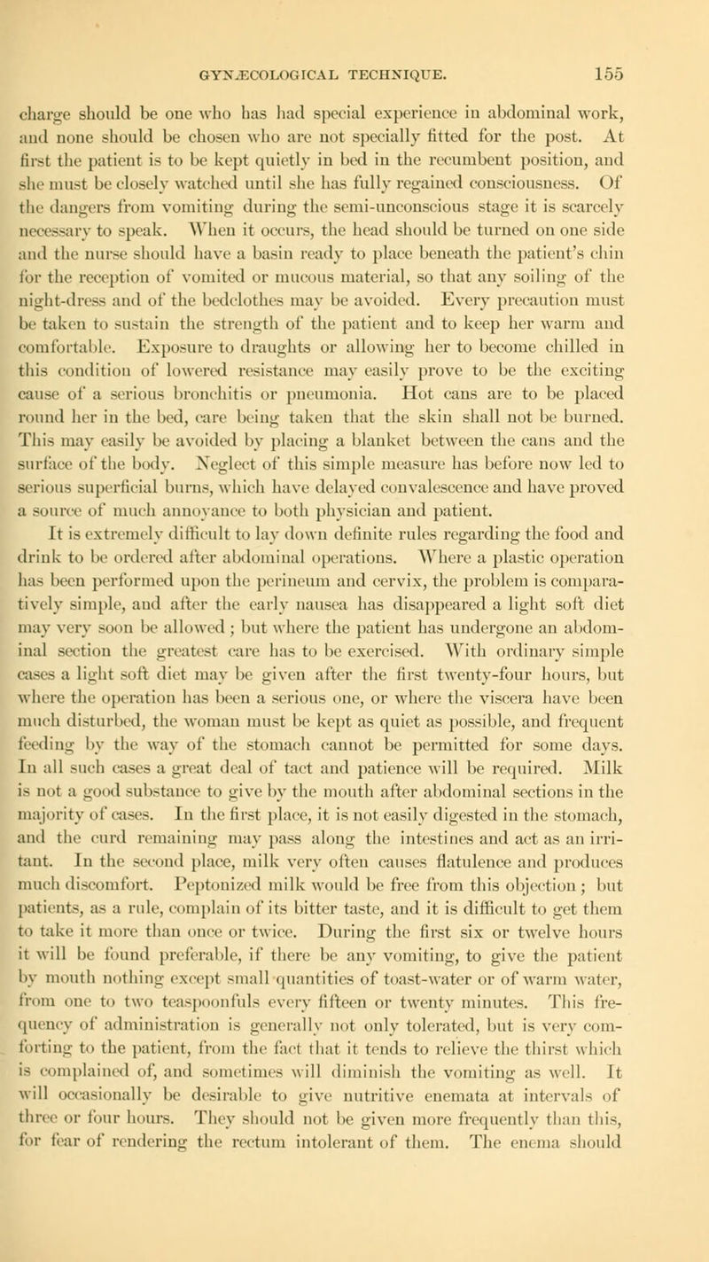 charge should be one who has had special experience in abdominal work, and none should be chosen who are not specially fitted for the post. At first the patient is to be kept quietly in bed in the recumbent position, and she must be closely watched until she has fully regained consciousness. Of the dangers from vomiting during the semi-unconscious stage it is scarcely necessary to speak. When it occurs, the head should be turned on one side and the nurse should have a basin ready to place beneath the patient's chin for the reception of vomited or mucous material, so that any soiling of the night-dress and of the bedclothes may he avoided. Every precaution must be taken to sustain the strength of the patient and to keep her warm and comfortable. Exposure to draughts or allowing her to become chilled in this condition of lowered resistance may easily prove to be the exciting cause of a serious bronchitis or pneumonia. Hot cans are to be placed round her in the bed, (are being taken that the skin shall not be burned. This may easily be avoided by placing a blanket between the cans and the surface of the body. Neglect of this simple measure has before now led to serious superficial burns, which have delayed convalescence and have proved a source of much annoyance to both physician and patient. It is extremely difficult to lay down definite rules regarding the food and drink to be ordered after abdominal operations. Where a plastic operation has been performed upon the perineum and cervix, the problem is compara- tively simple, aud after the early nausea has disappeared a light soft diet may very soon be allowed ; but where the patient has undergone an abdom- inal section the greatest care has to be exercised. With ordinary simple cases a light soft diet may be given after the first twenty-four hours, but where the operation has been a serious one, or where the viscera have been much disturbed, the woman must be kept as quiet as possible, and frequent feeding by the way of the stomach cannot be permitted for some days. In all such cases a great deal of tact and patience will be required. Milk is not a good substance to give by the mouth after abdominal sections in the majority of eases. In the first place, it is not easily digested in the stomach, and the curd remaining may pass along the intestines, and act as an irri- tant. In the second place, milk very often causes flatulence and produces ninth discomfort. Peptonized milk would be free from this objection; but patients, as a ride, complain of its bitter taste, and it is difficult to get them to take it more than once or twice. During the first six or twelve hours it will be found preferable, if there be any vomiting, to give the patient by mouth nothing except small quantities of toast-water or of warm water, from one to two teaspoonfuls every fifteen or twenty minutes. This fre- quency of administration is generally not only tolerated, but is very com- forting to the patient, from the fact that it tends to relieve the thirst which is complained of, and sometimes will diminish the vomiting as well. It will occasionally be desirable to give nutritive enemata at intervals of three or four hours. They should not be given more frequently than this, for liar of rendering the rectum intolerant of them. The enema should