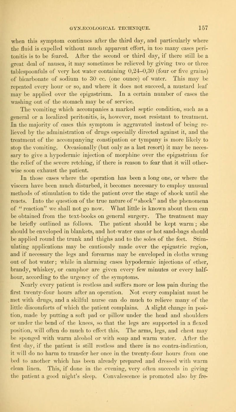 when this symptom continues after the third day, and particularly where the fluid is expelled without much apparent eftbrt, in too many cases peri- tonitis is to be feared. After the second or third day, if there still be a great deal of nausea, it may sometimes be relieved by giving two or three tablespoonfuls of very hot water containing 0,24-0,30 (four or five grains) of bicarbonate of sodium to 30 cc. (one ounce) of water. This may be repeated every hour or so, and where it does not succeed, a mustard leaf may be applied over the epigastrium. In a certain number of cases the washing out of the stomach may be of service. The vomiting which accompanies a marked septic condition, such as a general or a localized peritonitis, is, however, most resistant to treatment. In the majority of cases this symptom is aggravated instead of being re- lieved by the administration of drugs especially directed against it, and the treatment of the accompanying constipation or tympany is more likely to stop the vomiting. Occasionally (but only as a last resort) it may be neces- sary to give a hypodermic injection of morphine over the epigastrium for the relief of the severe retching, if there is reason to fear that it will other- wise soon exhaust the patient. In those cases where the operation has been a long one, or where the viscera have been much disturbed, it becomes necessary to employ unusual methods of stimulation to tide the patient over the stage of shock until she reacts. Into the question of the true nature of shock and the phenomena of  reaction we shall not go now. What little is known about them can be obtained from the text-books on general surgery. The treatment may be briefly outlined as follows. The patient should be kept warm ; she should be enveloped in blankets, and hot-water cans or hot sand-bags should be applied round the trunk and thighs and to the soles of the feet. Stim- ulating applications may be cautiously made over the epigastric region, and if necessary the legs and forearms may be enveloped in cloths wrung out of hot water; while in alarming cases hypodermic injections of ether, brandy, whiskey, or camphor are given every few minutes or every half- hour, according to the urgency of the symptoms. Nearly every patient is restless and suffers more or less pain during the first twenty-four hours after an operation. Not every complaint must be met with drugs, and a skilful nurse can do much to relieve many of the little discomforts of which the patient complains. A slight change in posi- tion, made by putting a soft pad or pillow under the head and shoulders or under the bend of the knees, so that the legs are supported in a flexed position, will often do much to effect this. The arms, legs, and chest may be sponged with warm alcohol or with soap and warm water. After the first day, if the patient is still restless and there is no contra-indication, it will do no harm to transfer her once in the twenty-four hours from one bed to another which has been already prepared and dressed with warm clean linen. This, if done in the evening, very often succeeds in giving the patient a good night's sleep. Convalescence is promoted also by fre-