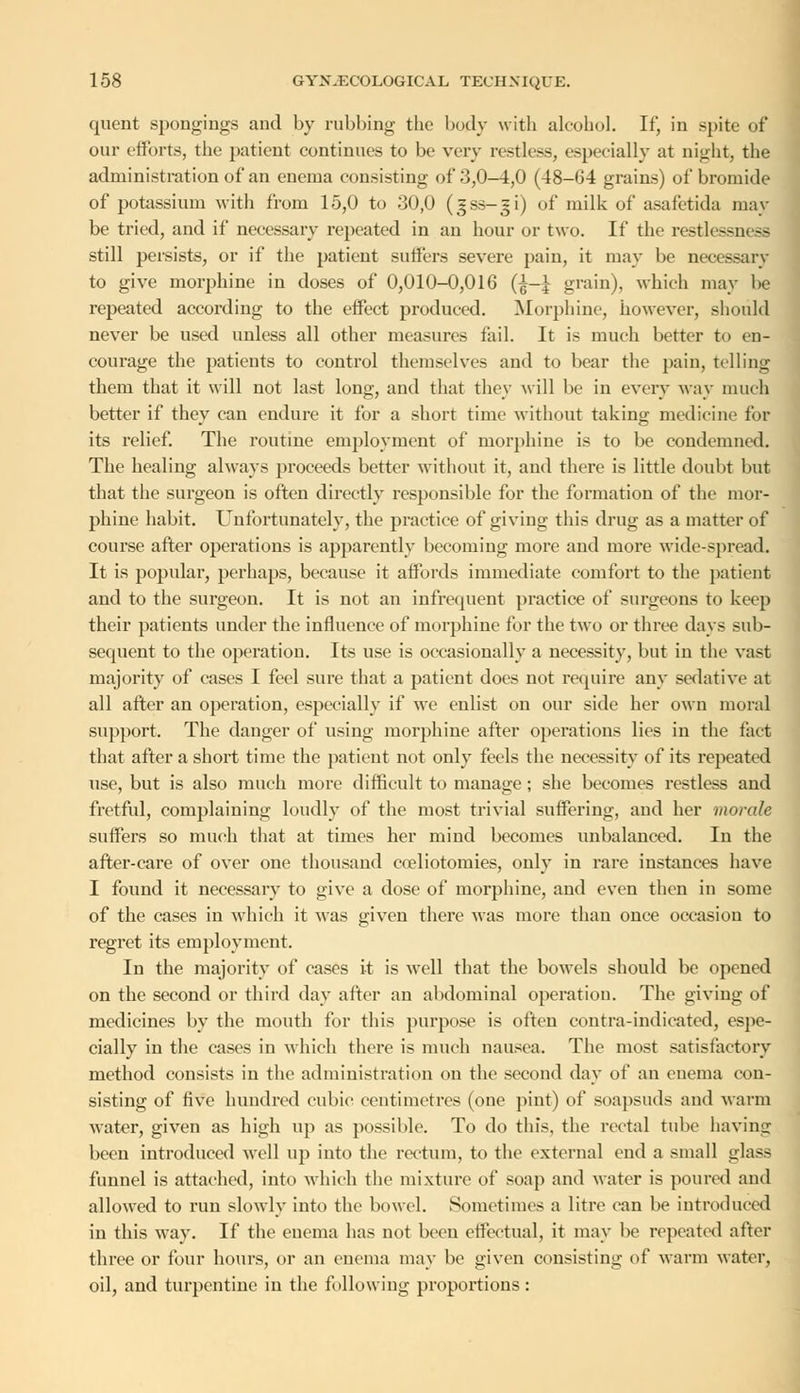 quent spongings ami by rubbing the body with alcohol. If, in spite of our efforts, the patient continues to be very restless, especially at night, the administration of an enema consisting of .'3,0-4,0 (48-64 grains) of bromide of potassium with from 15,0 to 30,0 (gss-^i) of milk of asafetida may be tried, and if necessary repeated in an hour or two. If the restlessness still persists, or if the patient suffers severe pain, it may be necessary to give morphine in doses of 0,010-0,016 (|-J grain), which may be repeated according to the effect produced. Morphine, however, should never be used unless all other measures fail. It is much better to en- courage the patients to control themselves and to bear the pain, telling them that it will not last long, and that they will be in every way much better if they can endure it for a short time without taking medicine for its relief. The routine employment of morphine is to be condemned. The healing always proceeds better without it, and there is little doubt but that the surgeon is often directly responsible for the formation of the mor- phine habit. Unfortunately, the practice of giving this drug as a matter of course after operations is apparently becoming more and more wide-spread. It is popular, perhaps, because it affords immediate comfort to the patient and to the surgeon. It is not an infrequent practice of surgeons to keep their patients under the influence of morphine for the two or three days sub- sequent to the operation. Its use is occasionally a necessity, but in the vast majority of eases I feel sure that a patient does not require any sedative at all after an operation, especially if we enlist on our side her own moral support. The danger of using morphine after operations lies in the fact that after a short time the patient not only feels the necessity of its repeated use, but is also much more difficult to manage; she becomes restless and fretful, complaining loudly of the most trivial suffering, and her morale suffers so much that at times her mind becomes unbalanced. In the after-care of over one thousand celiotomies, only in rare instances have I found it necessary to give a dose of morphine, and even then in some of the cases in which it was given there was more than once occasion to regret its employment. In the majority of cases it is well that the bowels should be opened on the second or third day after an abdominal operation. The giving of medicines by the mouth for this purpose is often contra-indicated, espe- cially in the cases in which there is much nausea. The most satisfactory method consists in the administration on the second day of an enema con- sisting of five hundred cubic centimetres (one pint) of soapsuds and warm water, given as high up as possible. To do this, the rectal tube having been introduced well up into the rectum, to the external end a small glass funnel is attached, into which the mixture of soap and water is poured and allowed to run slowly into the bowel. Sometimes a litre can be introduced in this way. If the enema has not been effectual, it may be repeated after three or four hours, or an enema may be given consisting of warm water, oil, and turpentine in the following proportions: