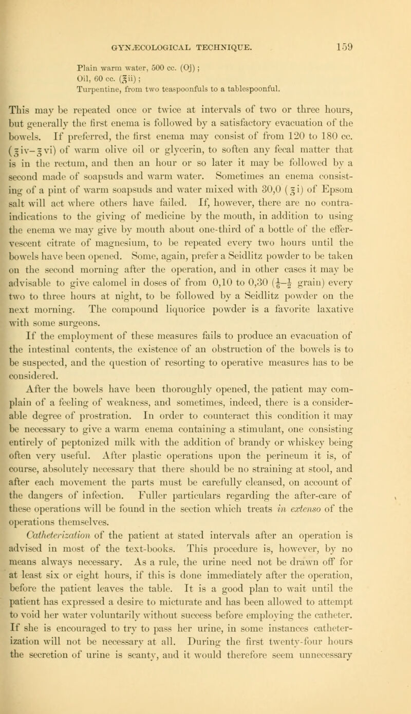 Plain warm water, 500 cc. (Oj) ; Oil, 60 cc. (gii); Turpentine, from two teaspoonfuls to a tablespoonful. This may be repeated once or twice at intervals of two or three hours, but generally the first enema is followed by a satisfactory evacuation of the bowels. If preferred, the first enema may consist of from 120 to 180 cc. (?iv— ?vi) of warm olive oil or glycerin, to soften any fecal matter that is in the rectum, and then an hour or so later it may be followed by a second made of soapsuds and warm water. Sometimes an enema consist- ing of a [tint of warm soapsuds and water mixed with 30,0 (~i) of Epsoni salt will act where others have tailed. Li\ however, there are no contra- indications to the giving of medicine by the mouth, in addition to using the enema we may give by month about one-third of a bottle of the effer- vescent citrate of magnesium, to lie repeated every two hours until the bowels have been opened. Some, again, prefer a Seidlitz powder to lie taken on the second morning after the operation, and in other eases it may be advisable to give calomel in doses of from 0,10 to 0,30 (-JU-J grain) every two to three hours at night, to be followed by a Seidlitz powder on the next morning. The compound liquorice powder is a favorite laxative with some surgeons. If the employment of these measures fails to produce an evaluation of the intestinal contents, the existence of an obstruction of the bowels is to be suspected, and the question of resorting to operative measures has to be considered. After the bowels have been thoroughly opened, the patient may com- plain of a feeling of weakness, and sometimes, indeed, there is a consider- able degree of prostration. In order to counteract this condition it may be necessary to give a warm enema containing a stimulant, one consisting entirely of peptonized milk with the addition of brandy or whiskey being often very useful. After plastic operations upon the perineum it is, of course, absolutely necessary that there should he no straining at stool, and after each movement the parts must be carefully cleansed, on account of the dangers of infection. Fuller particulars regarding the after-care of these operations will be found in the section which treats in eartemo of the operations themselves. Cktfheterizali&n of the patient at stated intervals after an operation is advised in most of the text-books. This procedure is, however, by no means always necessary. As a rule, the urine need not be drawn off for at least six or eight hours, if this is done immediately after the operation, before the patient leaves the table. It is a good plan to wait until the patient has expressed a desire to micturate and has been allowed to attempt to void her water voluntarily without success before employing the catheter. If she is encouraged to try to pass her urine, in some instances catheter- ization will not he necessary at all. During the first twenty-four hours the secretion of urine is scanty, and it would therefore seem unnecessary