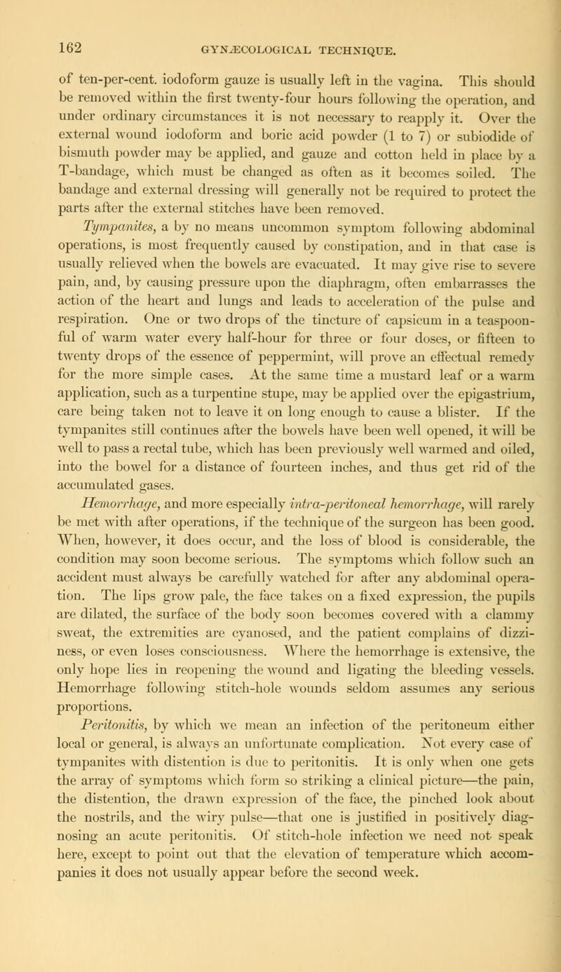 of ten-per-cent. iodoform gauze is usually left in the vagina. This should be removed within the first twenty-four hours following the operation, and under ordinary circumstances it is not necessary to reapply it. Over the external wound iodoform and boric acid powder (1 to 7) or subiodide of bismuth powder may be applied, and gauze and cotton held in place by a T-bandage, which must be changed as often as it becomes soiled. The bandage and external dressing will generally not be required to protect the parts after the external stitches have been removed. Tympanites, a by no means uncommon symptom following abdominal operations, is most frequently caused by constipation, and in that case is usually relieved when the bowels are evacuated. It may give rise to severe pain, and, by causing pressure upon the diaphragm, often embarrasses the action of the heart and lungs and leads to acceleration of the pulse aud respiration. One or two drops of the tincture of capsicum in a toaspoon- ful of warm water every half-hour for three or four doses, or fifteen to twenty drops of the essence of peppermint, will prove an effectual remedy for the more simple cases. At the same time a mustard leaf or a warm application, such as a turpentine stupe, may be applied over the epigastrium, care being taken not to leave it on long enough to cause a blister. If the tympanites still continues after the bowels have been well opened, it will be well to pass a rectal tube, which has been previously well warmed and oiled, into the bowel for a distance of fourteen inches, and thus get rid of the accumulated gases. Hemorrhage, and more especially intra-peritoneal hemorrhage, will rarely be met with after operations, if the technique of the surgeon has been good. When, however, it does occur, and the loss of blood is considerable, the condition may soon become serious. The symptoms which follow such an accident must always be carefully watched fur after any abdominal opera- tion. The lips grow pale, the face takes on a fixed expression, the pupils are dilated, the surface of the body soon becomes covered with a clammy sweat, the extremities are cyanosed, and the patient complains of dizzi- ness, or even loses consciousness. Where the hemorrhage is extensive, the only hope lies in reopening the wound and ligating the bleeding vessels. Hemorrhage following stitch-hole wounds seldom assumes any serious proportions. Peritonitis, by which we mean an infection of the peritoneum either local or general, is always an unfortunate complication. Not every case of tympanites with distention is due to peritonitis. It is only when one gets the array of symptoms which form so striking a clinical picture—the pain, the distention, the drawn expression of the face, the pinched look about the nostrils, and the wiry pulse—that one is justified in positively diag- nosing an acute peritonitis. Of stitch-hole infection we need not speak here, except to point out that the elevation of temperature which accom- panies it does not usually appear before the second week.