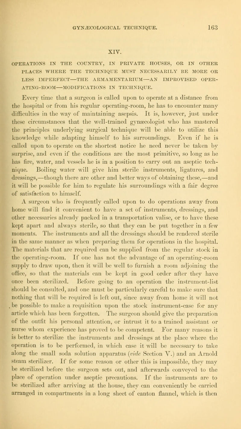 XIV. OPERATIONS IN THE COUNTRY. IN PRIYATE HOUSES, OR IN OTHER PLACES WHERE THE TECHNIQUE MUST NECESSARILY BE MORE OR LESS IMPERFECT—THE ARMAMENTARIUM—AN IMPROVISED OPER- ATING-ROOM—MODIFICATIONS IX TECHNIQUE. Every time that a surgeon is called upon to operate at a distance from the hospital or from his regular operating-room, he has to encounter many difficulties in the way of maintaining asepsis. It is, however, just under these circumstances that the well-trained gynaecologist who has mastered the principles underlying surgical technique will be able to utilize this knowledge while adapting himself to his surroundings. Even if he is called upon to operate on the shortest notice he need never be taken by surprise, and even if the conditions are the most primitive, so long as he has fire, water, and vessels he is in a position to carry out an aseptic tech- nique. Boiling water will give him sterile instruments, ligatures, and dressings,—though there are other and better ways of obtaining these,—and it will be possible for him to regulate his surroundings with a fair degree of satisfaction to himself. A surgeon who is frequently called upon to do operations away from home will find it convenient to have a set of instruments, dressings, and other necessaries already packed in a transportation valise, or to have these kept apart and always sterile, so that they can be put together in a few moments. The instruments and all the dressings should be rendered sterile in the same manner as when preparing them for operations in the hospital. The materials that are required can be supplied from the regular stock in the operating-room. If one has not the advantage of an operating-room supply to draw upon, then it will lie well to furnish a room adjoining the office, so that the materials can be kept in good order after they have once been sterilized. Before going to an operation the instrument-list should be consulted, and one must be particularly careful to make sure that nothing that will be required is left out, since away from home it will not , be possible to make a requisition upon the stock instrument-case for any article which has been forgotten. The surgeon should give the preparation of the outfit his personal attention, or intrust it to a trained assistant or nurse whom experience has proved to be competent. For many reasons it is better to sterilize the instruments and dressings at the place where the operation is to be performed, in which case it will be necessary to take along the small soda solution apparatus (vide Section V.) and an Arnold steam sterilizer. It' tor some reason or other this is impossible, they may be sterilized before the surgeon sets out, and afterwards conveyed to the place of operation under aseptic precautions. If the instruments are to he sterilized after arriving at the house, they can conveniently be carried arranged m compartments in a long sheet of canton flannel, which is then