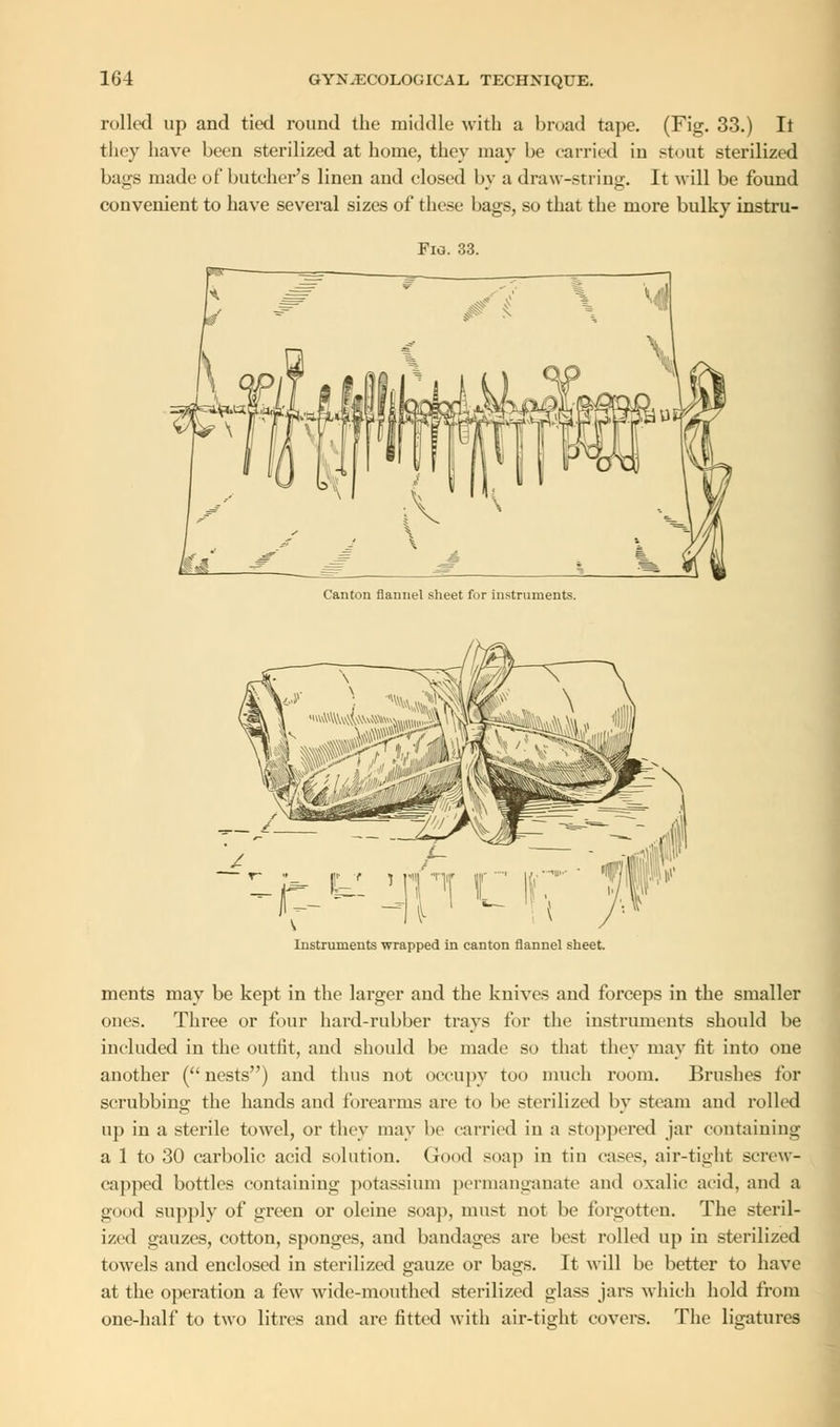 rolled up and tied round the middle with a broad tape. (Fig. 33.) It they have been sterilized at home, they may be carried in stout sterilized bags made of butcher's linen and closed by a draw-string. It will be found convenient to have several sizes of these bags, so that the more bulky instru- Fio. 33. Canton flannel sheet fur instruments. Instruments wrapped in canton flannel sheet. ments may be kept in the larger and the knives and forceps in the smaller ones. Three or four hard-rubber trays for the instruments should be included in the outfit, and should be made so that they may fit into one another ( nests) and thus not occupy too much room. Brushes for scrubbing the hands and forearms are to be sterilized by steam and rolled up in a sterile towel, or they may be carried in a stoppered jar containing a 1 to 30 carbolic acid solution. Good soap in tin cases, air-tight screw- capped bottles containing potassium permanganate and oxalic acid, and a good supply of green or oleine soap, must not be forgotten. The steril- ized gauzes, cotton, sponges, and bandages are best rolled up in sterilized towels and enclosed in sterilized gauze or bags. It will be better to have at the operation a few wide-mouthed sterilized glass jars which hold from one-half to two litres and are fitted with air-tight covers. The ligatures