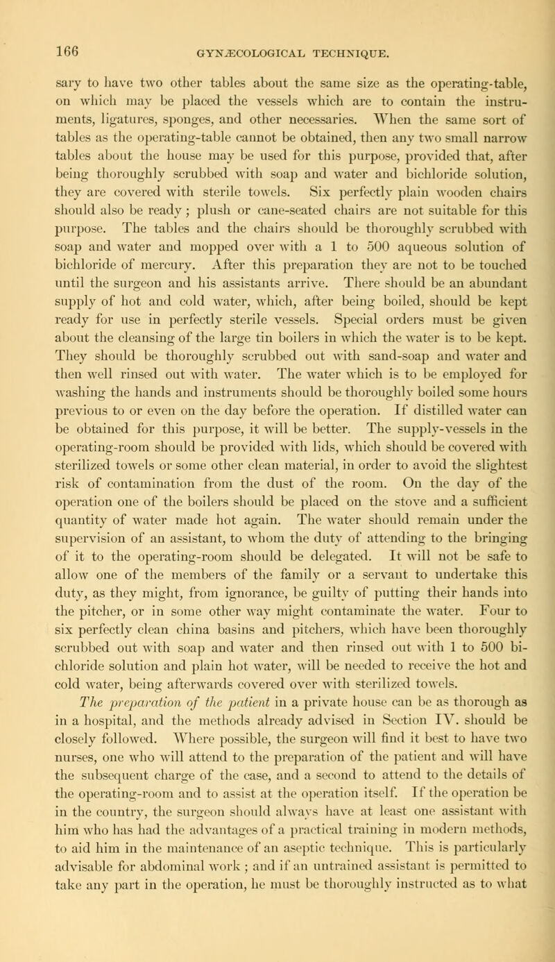 sary to have two other tables about the same size as the operating-table, on which may be placed the vessels which are to contain the instru- ments, ligatures, sponges, and other necessaries. When the same sort of tables as the operating-table cannot be obtained, then any two small narrow tables about the house may be used for this purpose, provided that, after being thoroughly scrubbed with soap and water and bichloride solution, they are covered with sterile towels. Six perfectly plain wooden chairs should also be ready; plush or cane-seated chairs are not suitable for this purpose. The tables and the chairs should be thoroughly scrubbed with soap aud water and mopped over with a 1 to 500 aqueous solution of bichloride of mercury. After this preparation they are not to be touched until the surgeon and his assistants arrive. There should be an abundant supply of hot and cold water, which, after being boiled, should be kept ready for use in perfectly sterile vessels. Special orders must be given about the cleansing of the large tin boilers in which the water is to be kept. They should be thoroughly scrubbed out with sand-soap and water and then well rinsed out with water. The water which is to be employed for washing the hands and instruments should be thoroughly boiled some hours previous to or even on the day before the operation. If distilled water can be obtained for this purpose, it will be better. The supply-vessels in the operating-room should be provided with lids, which should be covered with sterilized towels or some other clean material, in order to avoid the slightest risk of contamination from the dust of the room. On the day of the operation one of the boilers should be placed on the stove and a sufficient quantity of water made hot again. The water should remain under the supervision of an assistant, to whom the duty of attending to the bringing of it to the operating-room should be delegated. It will not be safe to allow one of the members of the family or a servant to undertake this duty, as they might, from ignorance, be guilty of putting their hands into the pitcher, or in some other way might contaminate the water. Four to six perfectly clean china basins and pitchers, which have been thoroughly scrubbed out with soap and water and then rinsed out with 1 to 500 bi- chloride solution and plain hot water, will be needed to receive the hot and cold water, being afterwards covered over with sterilized towels. The preparation of the patient in a private house can lie as thorough as in a hospital, and the methods already advised in Section IV. should be closely followed. Where possible, the surgeon will find it best to have two nurses, one who will attend to the preparation of the patient and will have the subsequent charge of the case, and a second to attend to the details of the operating-room and to assist at the operation itself. If the operation be in the country, the surgeon should always have at least one assistant with him who has had the advantages of a practical training in modern methods, to aid him in the maintenance of an aseptic technique. This is particularly advisable for abdominal work ; and if an untrained assistant is permitted to take any part in the operation, he must be thoroughly instructed as to what