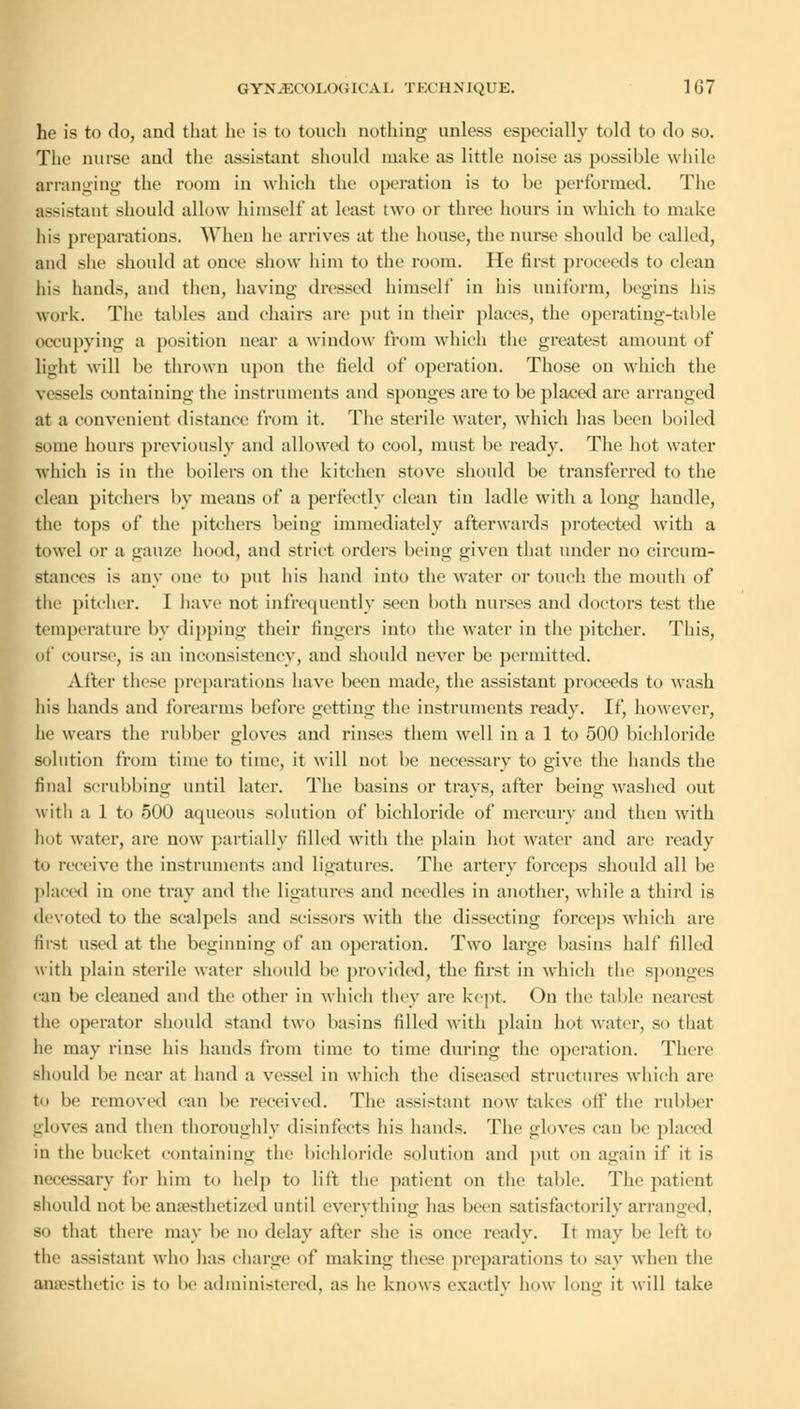 he is to do, and that he is to touch nothing unless especially told to do so. The nurse and the assistant should make as little noise as possible while arranging the room in which the operation is to be performed. The assistant should allow himself at least two or three hours in which to make his preparations. When lie arrives at the house, the nurse should be called, and she should at once show him to the loom. He first proceeds to clean his hands, and then, having dressed himself in his uniform, begins his work. The tables and chairs arc put in their places, the operating-table occupying a position near a window from which the greatest amount of light will be thrown upon the Held of operation. Those on which the vessels containing the instruments and sponges are to be placed are arranged at a convenient distance from it. The sterile water, which has been boiled some hours previously and allowed to cool, must be ready. The hot water which is in the boilers on the kitchen stove should be transferred to the clean pitchers by means of a perfectly clean tin ladle with a long handle, the tops of the pitchers being immediately afterwards protected with a towel or a gauze hood, and strict orders being given that under no circum- stances is any one to put his hand into the water or touch the mouth of the pitcher. I have not infrequently seen both nurses and doctors test the temperature by dipping their fingers into the water in the pitcher. This, of course, is an inconsistency, and should never be permitted. After these preparations have been made, the assistant proceeds to wash his hands and forearms before getting the instruments ready. If, however, he wears the rubber gloves and rinses them well in a 1 to 500 bichloride solution from time to time, it will not be necessary to give the hands the final scrubbing until later. The basins or trays, alter being washed out with a 1 to 500 aqueous solution of bichloride of mercury and then with hot water, are now partially filled with the plain hot water and are ready to receive the instruments and ligatures. The artery forceps should all be placed in one tray and the ligatures and needles in another, while a third is devoted to the scalpels and scissors with the dissecting forceps which are first used at the beginning of an operation. Two large basins half filled with plain sterile water should be provided, the first in which the sponges can lie cleaned and the other in which they are kept. On the table nearest the operator should stand two basins filled with plain hot water, so that he may rinse his hands from time to time during the operation. There should be near at hand a vessel in which the diseased structures which are to be removed can be received. The assistant now takes oil' the rubber -loves and then thoroughly disinfects his hands. The gloves can be placed in the bucket containing the bichloride solution and put on again if it is necessary fur him to help to lift the patient on the table. The patient should not be anaesthetized until everything has been satisfactorily arranged, so that there may he no delay after she is once ready. It may be left to the assistant who has charge of making these preparations to say when the anesthetic is to be administered, as he knows exactly how long it will take