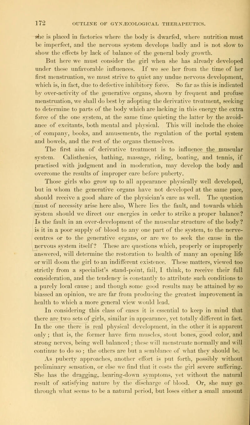 she is placed in factories where the body is dwarfed, where nutrition must be imperfect, and the nervous system develops badly and is not slow to show the effects by lack of balance of the general body growth. But here we must consider the girl when she has already developed under these unfavorable influences. If we see her from the time of her first menstruation, we must strive to quiet any undue nervous development, which is, in fact, due to defective inhibitory force. So far as this is indicated by over-activity of the generative organs, shown by frequent and profuse menstruation, we shall do best by adopting the derivative treatment, seeking to determine to parts of the body which are lacking in this energy the extra force of the one system, at the same time quieting the latter by the avoid- ance of excitants, both mental and physical. This will include the choice of company, books, and amusements, the regulation of the portal system and bowels, and the rest of the organs themselves. The first aim of derivative treatment is to influence the muscular system. Calisthenics, bathing, massage, riding, boating, and tennis, if practised with judgment and in moderation, may develop the body and overcome the results of improper care before puberty. Those girls who grow up to all appearance physically well developed, but in whom the generative organs have not developed at the same pace, should receive a good share of the physician's care as well. The question must of necessity arise here also, Where lies the fault, and towards which system should we direct our energies in order to strike a proper balance? Is the fault in an over-development of the muscular structure of the body? is it in a poor supply of blood to any one part of the system, to the nerve- centres or to the generative organs, or are we to seek the cause in the nervous system itself? These are questions which, properly or improperly answered, will determine the restoration to health of many an opening life or will doom the girl to an indifferent existence. These matters, viewed too strictly from a specialist's stand-point, fail, I think, to receive their full consideration, and the tendency is constantly to attribute such conditions to a purely local cause; and though some good results may be attained by so biassed an opinion, we are far from producing the greatest improvement in health to which a more general view would lead. In considering this class of cases it is essential to keep in mind that there are two sets of girls, similar in appearance, vet totally different in fact. In the one there is real physical development, in the other it is apparent only; that is, the former have firm muscles, stout bones, good color, and strong nerves, being well balanced ; these1 will menstruate normally and will continue to do so; the others are but a semblance of what they should be. As puberty approaches, another effort is put forth, possibly without preliminary sensation, or else we find that it costs the girl severe suffering. She has the dragging, bearing-down symptoms, yet without the natural result of satisfying nature by the discharge of blood. Or, she may go through what seems to be a natural period, but loses either a small amount