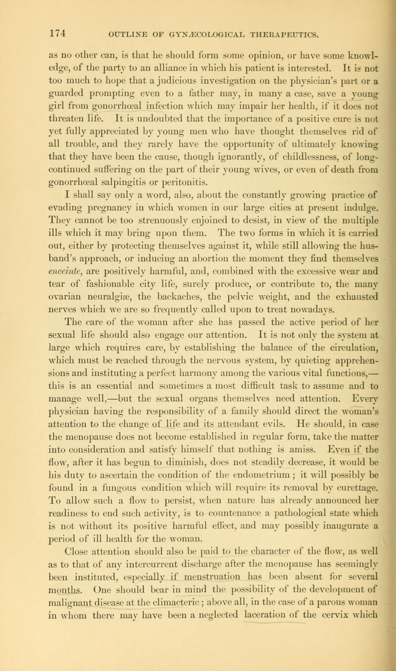 as no other can, is that he should form some opinion, or have some knowl- edge, of the party to an alliance in which his patient is interested. It is not too much to hope that a judicious investigation on the physician's part or a guarded prompting even to a father may, in many a case, save a young girl from gonorrhceal infection which may impair her health, if it does not threaten life. It is undoubted that the importance of a positive cure is not yet fully appreciated by young men who have thought themselves rid of all trouble, and they rarely have the opportunity of ultimately knowing that they have been the cause, though ignorautly, of childlessness, of long- continued suffering on the part of their young wives, or even of death from gonorrhoeal salpingitis or peritonitis. I shall say only a word, also, about the constantly growing practice of evading pregnancy in which women in our large cities at present indulge. They cannot be too strenuously enjoined to desist, in view of the multiple ills which it may bring upon them. The two forms in which it is carried out, either by protecting themselves against it, while still allowing the hus- band's approach, or inducing an abortion the moment they find themselves enceinte, are positively harmful, and, combined with the excessive wear and tear of fashionable city life, surely produce, or contribute to, the many ovarian neuralgia?, the backaches, the pelvic weight, and the exhausted nerves which we are so frequently called upon to treat nowadays. The care of the woman after she has passed the active period of her sexual life should also engage our attention. It is not only the system at large which requires care, by establishing the balance of the circulation, which must be reached through the nervous system, by quieting apprehen- sions and instituting a perfect harmony among the various vital functions,— this is an essential and sometimes a most difficult task to assume and to manage well,—but the sexual organs themselves need attention. Every physician having the responsibility of a family should direct the woman's attention to the change of life and its attendant evils. He should, in case the menopause does not become established in regular form, take the matter into consideration and satisfy himself that nothing is amiss. Even if the flow, after it has begun to diminish, does not steadily decrease, it would be his duty to ascertain the condition of the endometrium ; it will possibly be found in a fungous condition which will require its removal by curettage. To allow such a flow to persist, when nature lias already announced her readiness to end such activity, is to countenance a pathological state which is not without its positive harmful effect, and may possibly inaugurate a period of ill health for the woman. Close attention should also be paid to the character of the flow, as well as to that of any intercurrent discharge after the menopause has seemingly been instituted, especially if menstruation has been absent for several months. One should bear in mind the possibility of the development of malignant disease at the climacteric ; above all, in the case of a parous woman in whom there may have been a neglected laceration of the cervix which