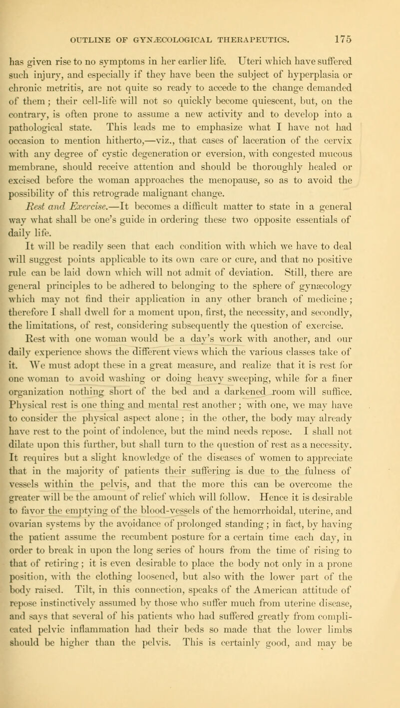 has given rise to no symptoms in her earlier life. Uteri which have suffered such injury, and especially if they have been the subject of hyperplasia or chronic metritis, are not quite so ready to accede to the change demanded of them; their cell-life will not so quickly become quiescent, but, on the contrary, is often prone to assume a new activity and to develop into a pathological state. This leads me to emphasize what I have not had occasion to mention hitherto,—viz., that cases of laceration of the cervix with any degree of cystic degeneration or eversion, with congested mucous membrane, should receive attention and should be thoroughly healed or excised before the woman approaches the menopause, so as to avoid the possibility of this retrograde malignant change. Rest and Exercise.—It becomes a difficult matter to state in a general way what shall be one's guide in ordering these two opposite essentials of daily life. It will be readily seen that each condition with which we have to deal will suggest points applicable to its own care or cure, and that no positive rule can be laid down which will not admit of deviation. Still, there are general principles to be adhered to belonging to the sphere of gynaecology which may not find their application in any other branch of medicine ; therefore I shall dwell for a moment upon, first, the necessity, and secondly, the limitations, of rest, considering subsequently the question of exercise. Rest with one woman would be a day's work with another, and our daily experience shows the different views which the various classes take of it. We must adopt these in a great measure, and realize that it is rest for one woman to avoid washing or doing heavy sweeping, while for a finer organization nothing short of the bed and a darkened room will suffice. Physical rest is one thing and mental rest another; with one, we may have to consider the physical aspect alone; in the other, the body may already have rest to the point of indolence, but the mind needs repose. I shall not dilate upon this further, but shall turn to the question of rest as a necessity. It requires but a slight knowledge of the diseases of women to appreciate that in the majority of patients their suffering is due to the fulness of vessels within the pelvis, and that the more this can be overcome the greater will be the amount of relief which will follow. Hence it is desirable to favor the emptying of the blood-vessels of the hemorrhoidal, uterine, and ovarian systems by the avoidance of prolonged standing; in tact, by having the patient assume the recumbent posture for a certain time each day, in order to break in upon the long series of hours from the time of rising to that of retiring ; it is even desirable to place the body not only in a prone position, with the clothing loosened, but also with the lower part of the body raised. Tilt, in this connection, speaks of the American attitude of repose instinctively assumed by those who suffer much from uterine disease, and says that several of his patients who had suffered greatly from compli- cated pelvic inflammation had their beds so made that the lower limbs should be higher than the pelvis. This is certainly good, and may be