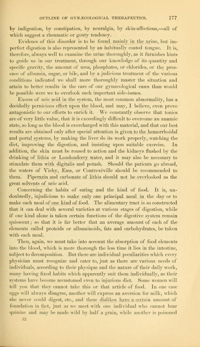 by indigestion, by constipation, by neuralgia, by skin-affections,—all of which suggest a rheumatic or gouty tendency. Evidence of this disorder is to be found mainly in the urine, but im- perfect digestion is also represented by an habitually coated tongue. It is, therefore, always well to examine the urine thoroughly, as it furnishes hints to guide us in our treatment, through our knowledge of its quantity and specific gravity, the amount of urea, phosphates, or chlorides, or the pres- ence of albumin, sugar, or bile, and by a judicious treatment of the various conditions indicated we shall more thoroughly master the situation and attain to better results in the care of our gynaecological cases than would be possible were we to overlook such important side-issues. Excess of uric acid in the system, the most common abnormality, has a decidedly pernicious effect upon the blood, and may, I believe, even prove antagonistic to our efforts to enrich it. We constantly observe that tonics are of very little value, that it is exceedingly difficult to overcome an anaemic state, so long as the blood is overcharged with this material, and that our best results are obtained only after special attention is given to the hemorrhoidal and portal systems, by making the liver do its work properly, watching the diet, improving the digestion, and insisting upon suitable exercise. In addition, the skin must be roused to action and the kidneys flushed by the drinking of lithia or Londonderry water, and it may also be necessary to stimulate them with digitalis and potash. Should the patients go abroad, the waters of Vichy, Ems, or Contrexeville should be recommended to them. Piperazin and carbonate of lithia should not be overlooked as the great solvents of uric acid. Concerning the habits of eating and the kind of food. It is, un- doubtedly, injudicious to make only one principal meal in the day or to make each meal of one kind of food. The alimentary tract is so constructed that it can deal with several varieties at various stages of digestion, while if one kind alone is taken certain functions of the digestive system remain quiescent; so that it is far better that an average amount of each of the elements called proteids or albuminoids, fats and carbohydrates, be taken with each meal. Then, again, we must take into account the absorption of food elements into the blood, which is more thorough the less time it lies in the intestine, subject to decomposition. But there are individual peculiarities which every physician must recognize and cater to, just as there are various needs of individuals, according to their physique and the nature of their daily work, many having fixed habits which apparently suit them individually, as their Bystems have become accustomed even to injurious diet. Some women will tell you that they cannot take this or that article of food. In one case - will always disagree, another will express an aversion for milk, which Bhe never could digest, etc., and these dislikes have a certain amount of foundation in fact, just as we meet with one individual who cannot bear quinine and may be made wild by half a grain, while another is poisoned 12