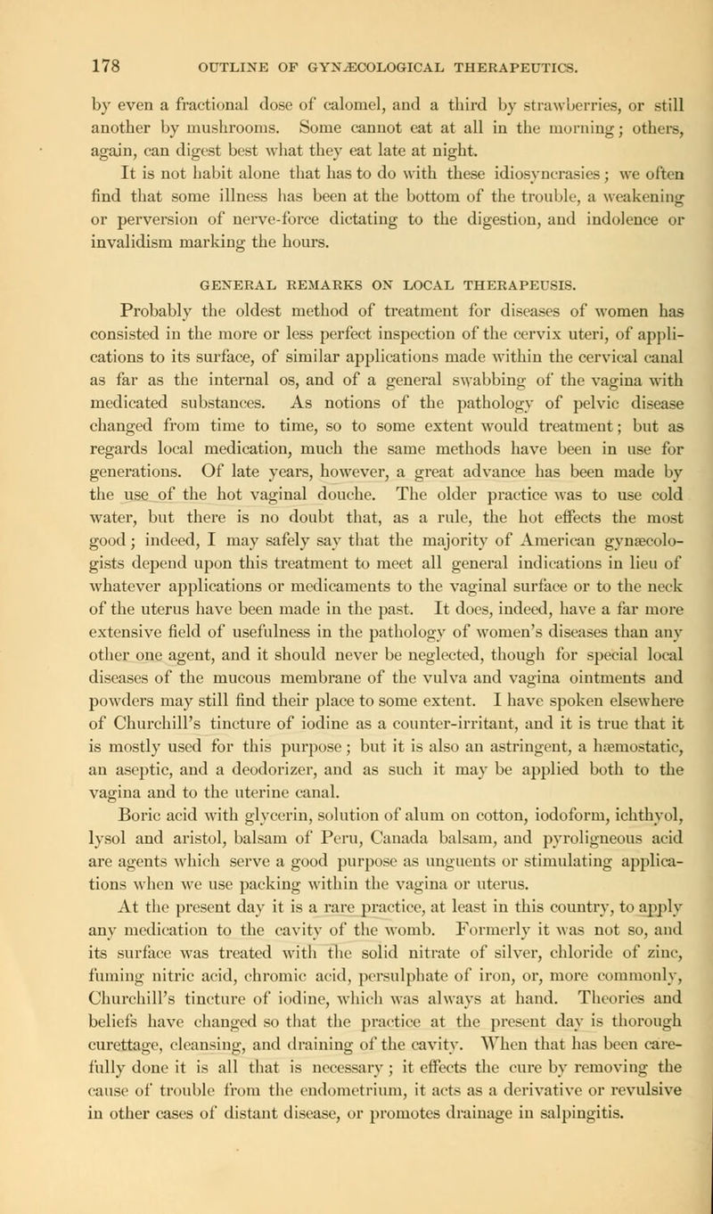 by even a fractional dose of calomel, and a third by strawberries, or still another by mushrooms. Some cannot eat at all in the morning; others, again, can digest best what they eat late at night. It is not habit alone that has to do with these idiosyncrasies; we often find that some illness has been at the bottom of the trouble, a weakening or perversion of nerve-force dictating to the digestion, and indolence or invalidism marking the hours. GENERAL REMARKS ON LOCAL THERAPEUSIS. Probably the oldest method of treatment for diseases of women has consisted in the more or less perfect inspection of the cervix uteri, of appli- cations to its surface, of similar applications made within the cervical canal as far as the internal os, and of a general swabbing of the vagina with medicated substances. As notions of the pathology of pelvic disease changed from time to time, so to some extent would treatment; but as regards local medication, much the same methods have been in use for generations. Of late years, however, a great advance has been made by the use of the hot vaginal douche. The older practice was to use cold water, but there is no doubt that, as a rule, the hot effects the most good; indeed, I may safely say that the majority of American gynaecolo- gists depend upon this treatment to meet all general indications in lieu of whatever applications or medicaments to the vaginal surface or to the neck of the uterus have been made in the past. It does, indeed, have a far more extensive field of usefulness in the pathology of women's diseases than any other one agent, and it should never be neglected, though for special local diseases of the mucous membrane of the vulva and vagina ointments and powders may still find their place to some extent. I have spoken elsewhere of Churchill's tincture of iodine as a counter-irritant, and it is true that it is mostly used for this purpose ; but it is also an astringent, a haemostatic, an aseptic, and a deodorizer, and as such it may be applied both to the vagina and to the uterine canal. Boric acid with glycerin, solution of alum on cotton, iodoform, ichthvol, lysol and aristol, balsam of Peru, Canada balsam, and pyroligneous acid are agents which serve a good purpose as unguents or stimulating applica- tions when we use packing within the vagina or uterus. At the present day it is a rare practice, at least in this country, to apply any medication to the cavity of the womb. Formerly it was not so, and its surface was treated with the solid nitrate of silver, chloride of zinc, fuming nitric acid, chromic acid, persulphate of iron, or, more commonly, Churchill's tincture of iodine, which was always at hand. Theories and beliefs have changed so that the practice at the present day is thorough curettage, cleansing, and draining of the cavity. When that has been care- fully doue it is all that is necessary ; it effects the cure by removing the cause of trouble from the endometrium, it acts as a derivative or revulsive in other cases of distant disease, or promotes drainage in salpingitis.