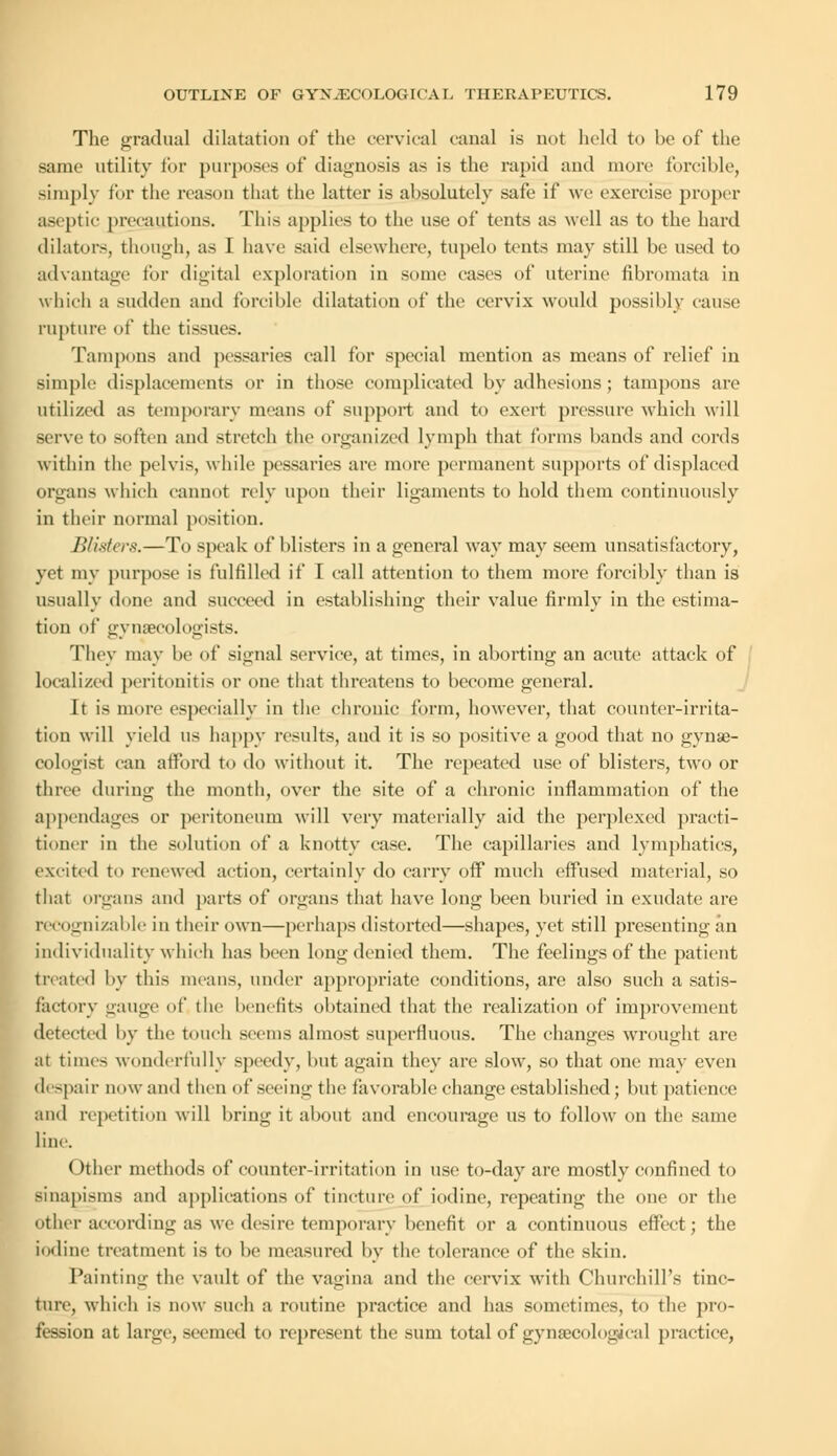 The gradual dilatation of the cervical canal is not held to be of the same utility for purposes of diagnosis as is the rapid and more forcible, simply for the reason that the latter is absolutely safe if we exercise proper aseptic precautions. This applies to the use of tents as well as to the hard dilators, though, as I have said elsewhere, tupelo tents may still be used to advantage for digital exploration in sonic cases of uterine fibromata in which a sudden and forcible dilatation of the cervix would possibly cause rupture of the tissues. Tampons and pessaries call for special mention as means of relief in simple displacements or in those complicated by adhesions; tampons are utilized as temporary means of support and to exert pressure which will serve to soften and stretch the organized lymph that forms bands and cords within the pelvis, while pessaries are more permanent supports of displaced organs which cannot rely upon their ligaments to hold them continuously in their normal position. Blisters.—To speak of blisters in a general way may seem unsatisfactory, yet my purpose is fulfilled if I call attention to them more forcibly than is usually done and succeed in establishing their value firmly in the estima- tion of gynaecologists. They may be of signal service, at times, in aborting an acute attack of localized peritonitis or one that threatens to become general. It is more especially in the chronic form, however, that counter-irrita- tion will yield us happy results, and it is so positive a good that no gynae- cologist can afford to do without it. The repeated use of blisters, two or three during the month, over the site of a chronic inflammation of the appendages or peritoneum will very materially aid the perplexed practi- tioner in the solution of a knotty case. The capillaries and lymphatics, excited to renewed action, certainly do carry off much effused material, so that organs and parts of organs that have long been buried in exudate are recognizable in their own—perhaps distorted—shapes, yet still presenting an individuality which has been long denied them. The feelings of the patient treated by this means, under appropriate conditions, are also such a satis- factory gauge of the benefits obtained that the realization of improvement detected by the touch seems almost superfluous. The changes wrought are at times wonderfully speedy, but again they are slow, so that one may even despair n< >w and then of seeing the favorable change established; but patience and repetition will bring it about and encourage us to follow on the same line. Other methods of counter-irritation in use to-day are mostly confined to sinapisms and applications of tincture of iodine, repeating the one or the other according as we desire temporary benefit or a continuous effect; the iodine treatment is to be measured by the tolerance of the skin. Painting the vault of the vagina and the cervix with Churchill's tinc- ture, which is now such a routine practice and has sometimes, to the pro- fession at large, seemed to represent the sum total of gynaecological practice,