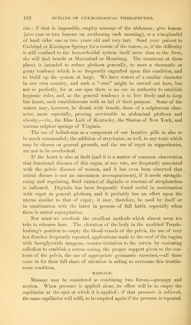 cise; if that is impossible, employ massage of the abdomen; give lemon- juice (one or two lemons on awakening each morning), or a wineglassful of hard cider one or two years old and very tart. Send your patieut to Carlsbad or Kissingen Springs for a course of the waters, or, if the difficulty is still confined to the hemorrhoidal system itself more than to the liver, she will find benefit at Marienbad or Homburg. The treatment at these places is intended to reduce plethora generally, to meet a rheumatic or gouty tendency which is so frequently engrafted upon this condition, and to build up the system at large. We have waters of a similar character in our own country, and such a cure might be carried out here, but not so perfectly, for at our spas there is no one in authority to establish hygienic rules, and, as the general tendency is to live freely and to keep late hours, such establishments with us fail of their purpose. Some of the waters may, however, be drunk with benefit, those of a sulphurous char- acter, more especially, proving serviceable in abdominal plethora and obesity,—viz., the Blue Lick of Kentucky, the Sharon of New York, and various sulphur springs of Virginia. The use of belladonna as a component of our laxative pills is also to be much commended; the addition of strychnine, as well, to any tonic which may be chosen on general grounds, and the use of ergot in suppositories, are not to be overlooked. If the heart is also at fault (and it is a matter of common observation that functional diseases of this organ, at any rate, are frequently associated with the pelvic diseases of women, and it has even been observed that mitral disease is not an uncommon accompaniment), if it needs strength- ening and regulating, fluid extract of digitalis or tincture of strophanthus is indicated. Digitalis has been frequently found useful in combination with ergot in general plethora, and it probably has an effect upon the uterus similar to that of ergot; it may. therefore, be used by itself or in combination with the latter in persons of full habit, especially when there is mitral regurgitation. Nor must we overlook the excellent methods which almost seem too trite to rehearse here. The elevation of the body in the modified Trende- lenburg's position to empty the blood-vessels of the pelvis, the use of very hot douches frequently repeated, applications made to the roof of the vagina with boroglyceride tampons, counter-irritation to the cervix by vesicating collodion to establish a serous oozing, the proper support given to the con- tents of the pelvis, the use of appropriate gymnastic exercises,—all these come in for their full share of attention in aiding to overcome this trouble- some condition. MASSAGE. Massage may be considered as combining two forces,—pressure and motion. When pressure is applied alone, its effect will be to empty the capillaries at the spot at which it is applied : if that pressure is relieved, the same capillaries will refill, to be emptied again if the pressure is repeated.