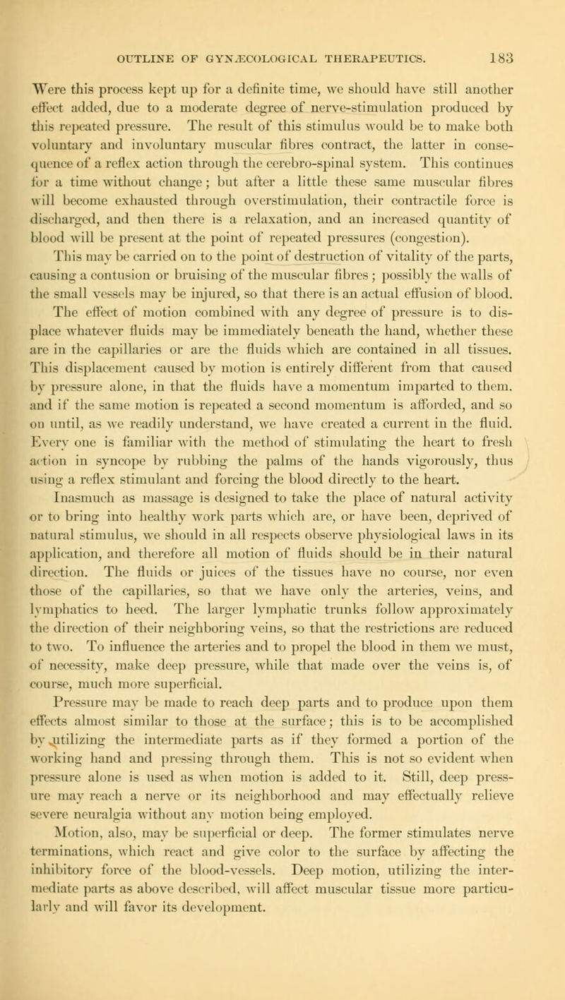 Were this process kept up for a definite time, we should have still another effect added, due to a moderate degree of nerve-stimulation produced by this repeated pressure. The result of this stimulus would be to make both voluntary and involuntary muscular fibres contract, the latter in conse- quence of a reflex action through the cerebro-spinal system. This continues for a time without change ; but alter a little these same muscular fibres will become exhausted through overstimulation, their contractile force is discharged, and then there is a relaxation, and an increased quantity of blood will be present at the point of repeated pressures (congestion). This may be carried on to the point of destruction of vitality of the parts, causing a contusion or bruising of the muscular fibres; possibly the walls of the small vessels may be injured, so that there is an actual effusion of blood. The effect of motion combined with any degree of pressure is to dis- place whatever fluids may be immediately beneath the hand, whether these are in the capillaries or are the fluids which are contained in all tissues. This displacement caused by motion is entirely different from that caused by pressure alone, in that the fluids have a momentum imparted to them, and if the same motion is repeated a second momentum is afforded, and so on until, as we readily understand, we have created a current in the fluid. Every one is familiar with the method of stimulating the heart to fresh action in syncope by rubbing the palms of the hands vigorously, thus using a reflex stimulant and forcing the blood directly to the heart. Inasmuch as massage is designed to take the place of natural activity or to bring into healthy work parts which are, or have been, deprived of natural stimulus, we should in all respects observe physiological laws in its application, and therefore all motion of fluids should be in their natural direction. The fluids or juices of the tissues have no course, nor even those of the capillaries, so that we have only the arteries, veins, and lymphatics to heed. The larger lymphatic trunks follow approximately the direction of their neighboring veins, so that the restrictions are reduced to two. To influence the arteries and to propel the blood in them we must, of necessity, make deep pressure, while that made over the veins is, of course, much more superficial. Pressure may be made to reach deep parts and to produce upon them effects almost similar to those at the surface; this is to be accomplished by utilizing the intermediate parts as if they formed a portion of the working hand and pressing through them. This is not so evident when pressure alone is used as when motion is added to it. Still, deep press- ure may reach a nerve or its neighborhood and may effectually relieve severe neuralgia without any motion being employed. Motion, also, may be superficial or deep. The former stimulates nerve terminations, which react and give color to the surface by affecting the inhibitory force of the blood-vessels. Deep motion, utilizing the inter- mediate parts as above described, will affect muscular tissue more particu- lar! v and will favor its development.