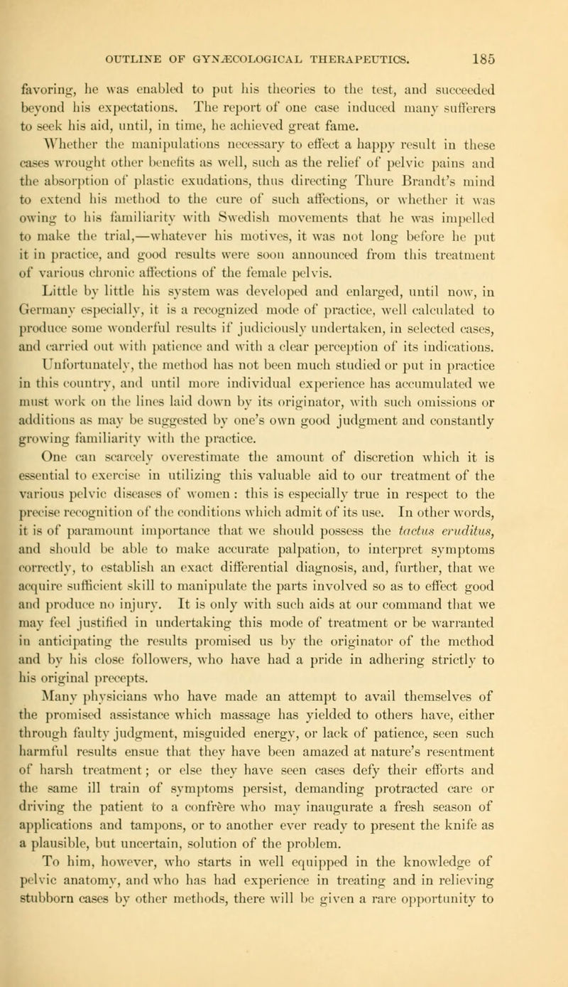favoring, he was enabled to put his theories to the test, and succeeded beyond his expectations. The report of one ease induced many sufferers to seek his aid, until, in time, he achieved great fame. Whether the manipulations necessary t<> effect a happy result in these cases wrought other benefits as well, such as the relief of pelvic pains and the absorption of plastic exudations, thus directing Thure Brandt's mind to extend his method to the cure of such affections, or whether it was owing to his familiarity with Swedish movements that he was impelled to make the trial,—whatever his motives, it was not long before he put it in practice, and good results were soon announced from this treatment of various chronic affections of the female pelvis. Little by little his system was developed and enlarged, until now, in Germany especially, it is a recognized mode of practice, well calculated to produce some wonderful results it' judiciously undertaken, in selected eases, and carried out with patience and with a clear perception of its indications. Unfortunately, the method has not been much studied or put in practice in this country, and until more individual experience has accumulated we must work on the lines laid down by its originator, with such omissions or additions as may he suggested by one's own good judgment and constantly growing familiarity with the practice. One can scarcely overestimate the amount of discretion which it is essential to exercise in utilizing this valuable aid to our treatment of the various pelvic diseases of women : this is especially true in respect to the precise recognition of the conditions which admit of its use. In other words, it is of paramount importance that we should possess the tact us criulitus, and should he able to make accurate palpation, to interpret svmptoms correctly, to establish an exact differential diagnosis, and, further, that we Require sufficient skill to manipulate the parts involved so as to effect good and produce no injury. It is only with such aids at our command that we may feel justified in undertaking this mode of treatment or be warranted in anticipating the results promised us by the originator of the method and by his close followers, who have had a pride in adhering strictly to his original precepts. Many physicians who have made an attempt to avail themselves of the promised assistance which massage has yielded to others have, either through faulty judgment, misguided energy, or lack of patience, seen such harmful results ensue that they have been amazed at nature's resentment of harsh treatment; or else they have seen cases defy their efforts and the same ill train of symptoms persist, demanding protracted care or driving the patient to a confrere who may inaugurate a fresh season of applications and tampons, or to another ever ready to present the knife as a plausible, but uncertain, solution of the problem. To him, however, who starts in well equipped in the knowledge of pelvic anatomy, and who has had experience in treating and in relieving stubborn cases by other methods, there will he given a rare opportunity to