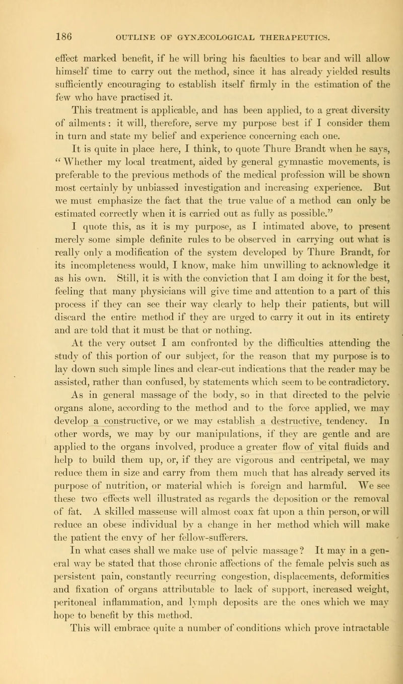 effect marked benefit, if be will bring bis faculties to bear and will allow bimself time to carry out the method, since it has already yielded results sufficiently encouraging to establish itself firmly in the estimation of the few who have practised it. This treatment is applicable, and has been applied, to a great diversity of ailments: it will, therefore, serve my purpose best if I consider them in turn and state my belief and experience concerning each one. It is quite in place here, I think, to quote Thure Brandt when he says,  AVhether my local treatment, aided by general gymnastic movements, is preferable to the previous methods of the medical profession will be shown most certainly by unbiassed investigation and increasing experience. But we must emphasize the fact that the true value of a method can only be estimated correctly when it is carried out as fully as possible. I quote this, as it is my purpose, as I intimated above, to present merely some simple definite rules to be observed in carrying out what is really only a modification of the system developed by Thure Brandt, for its incompleteness would, I know, make him unwilling to acknowledge it as his own. Still, it is with the conviction that I am doing it for the best, feeling that many physicians will give time and atteution to a part of this process if they can see their way clearly to help their patients, but will discard the entire method if they are urged to carry it out in its entirety and are told that it must be that or nothing. At the very outset I am confronted by the difficulties attending the study of this portion of our subject, for the reason that my purpose is to lay down such simple lines and clear-cut indications that the reader may be assisted, rather than confused, by statements which seem to be contradictory. As in general massage of the body, so in that directed to the pelvic organs alone, according to the method and to the force applied, we may develop a constructive, or we may establish a destructive, tendency. In other words, we may by our manipulations, if they are gentle and are applied to the organs involved, produce a greater flow of vital fluids and help to build them up, or, if they are vigorous and centripetal, we may reduce them in size and carry from them much that has already served its purpose of nutrition, or material which is foreign and harmful. We see these two effects well illustrated as regards the deposition or the removal of fat. A skilled masseuse will almost coax fat upon a thin person, or will reduce an obese individual by a change in her method which will make the patient the envy of her fellow-sufferers. In what cases shall we make use of pelvic massage? It may in a gen- eral way be stated that those chronic affections of the female pelvis such as persistent pain, constantly recurring congestion, displacements, deformities and fixation of organs attributable to lack of support, increased weight. peritoneal inflammation, and lymph deposits are the ones which we may hope to benefit by this method. This will embrace quite a number of conditions which prove intractable