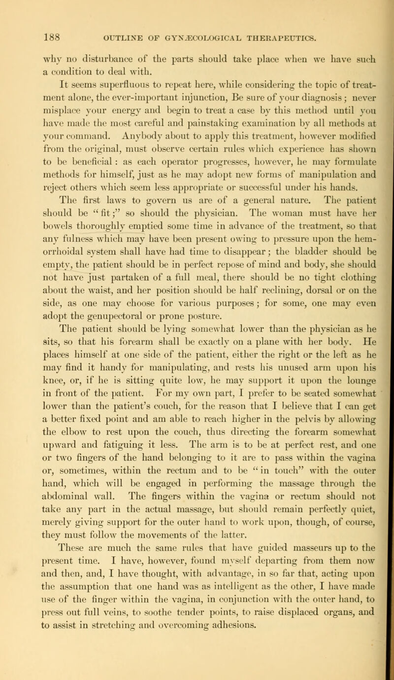 why no disturbance of the parts should take place when we have such a condition to deal with. It seems superfluous to repeat here, while considering the topic of treat- ment alone, the ever-important injunction, Be sure of your diagnosis ; never misplace your energy and begin to treat a case by this method until you have made the most careful and painstaking examination by all methods at your command. Anybody about to apply this treatment, however modified from the original, must observe certain rules which experience has shown to be beneficial : as each operator progresses, however, he may formulate methods for himself, just as he may adopt new forms of manipulation and reject others which seem less appropriate or successful under his hands. The first laws to govern us are of a general nature. The patient should be  fit; so should the physician. The woman must have her bowels thoroughly emptied some time in advance of the treatment, so that any fulness which may have been present owing to pressure upon the hem- orrhoidal system shall have had time to disappear; the bladder should be empty, the patient should be in perfect repose of mind and body, she should not have just partaken of a full meal, there should be no tight clothing about the waist, and her position should be half reclining, dorsal or on the side, as one may choose for various purposes ; for some, one may even adopt the genupectoral or prone posture. The patient should be lying somewhat lower than the physician as he sits, so that his forearm shall be exactly on a plane with her body. He places himself at one side of the patient, either the right or the left as he may find it handy for manipulating, and rests his unused arm upon his knee, or, if he is sitting quite low, he may support it upon the lounge in front of the patient. For my own part, I prefer to be seated somewhat lower than the patient's couch, for the reason that I believe that I can get a better fixed point and am able to reach higher in the pelvis by allowing the elbow to rest upon the couch, thus directing the forearm somewhat upward and fatiguing it less. The arm is to be at perfect rest, and one or two fingers of the hand belonging to it are to pass within the vagina or, sometimes, within the rectum and to be  in touch with the outer hand, which will be engaged in performing the massage through the abdominal wall. The fingers within the vagina or rectum should not take any part in the actual massage, but should remain perfectly quiet, merely giving support for the outer hand to work upon, though, of course, they must follow the movements of the latter. These are much the same rules that have guided masseurs up to the present time. I have, however, found myself departing from them now and then, and, I have thought, with advantage, in so far that, acting upon the assumption that one hand was as intelligent as the other, I have made use of the finger within the vagina, in conjunction with the outer hand, to press out full veins, to soothe tender points, to raise displaced organs, and to assist in stretching and overcoming adhesions.