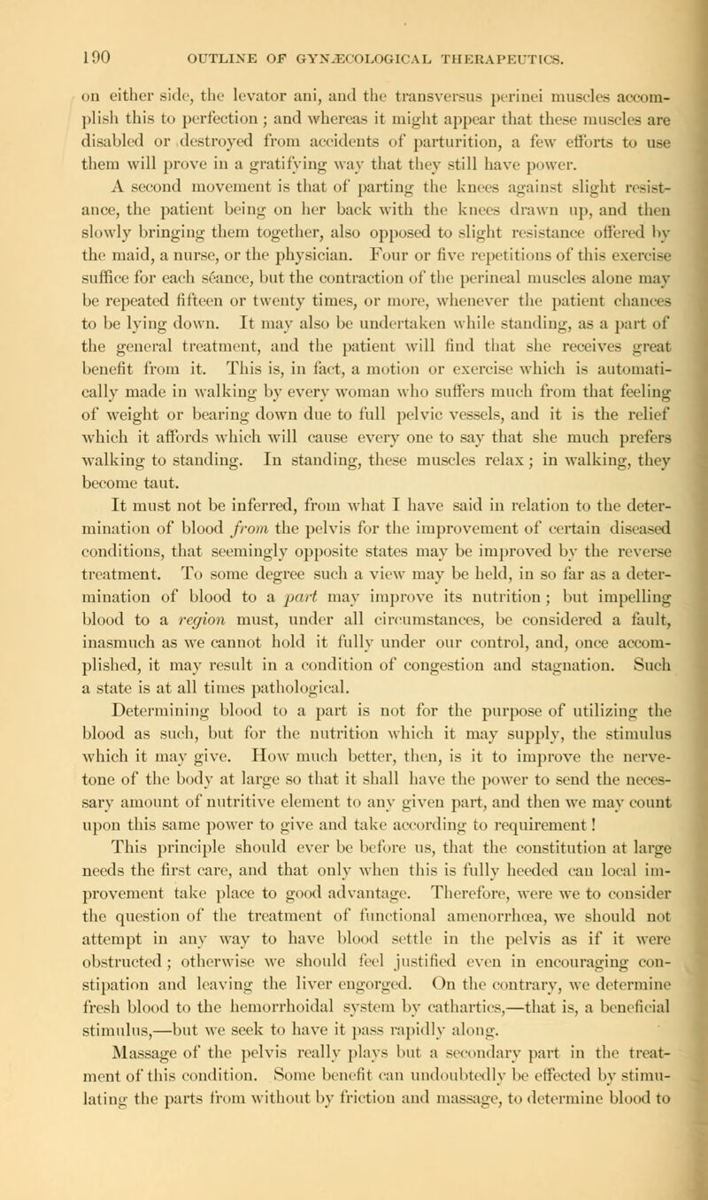 on either side, the levator ani, and the transversa* perinei muscles accom- plish this to perfection; and whereas it might appear that these muscles are disabled or destroyed from accidents of parturition, a few efforts to use them will prove in a gratifying way that they still have power. A second movement is that of parting the knees against slight resist- ance, the patient being on her back with the knees drawn up, and then slowly bringing them together, also opposed to slight resistance offered by the maid, a nurse, or the physician. Four or five repetitions of this exercise suffice for each seance, but the contraction of the perineal muscles alone may be repeated fifteen or twenty times, or more, whenever the patient chances to be lying down. It may also be undertaken while standing, as a part of the general treatment, and the patient will find that she receives great benefit from it. This is, in fact, a motion or exercise which is automati- cally made in walking by every woman who suffers much from that feeling of weight or bearing down due to full pelvic vessels, and it is the relief which it affords which will cause every one to say that she much prefers walking to standing. In standing, these muscles relax ; in walking, they become taut. It must not be inferred, from what I have said in relation to the deter- mination of blood from the pelvis for the improvement of certain diseased conditions, that seemingly opposite states may be improved by the reverse treatment. To some degree such a view may be held, in so far as a deter- mination of blood to a part may improve its nutrition ; but impelling blood to a region must, under all circumstances, be considered a fault, inasmuch as we cannot hold it fully under our control, and, once accom- plished, it may result in a condition of congestion and stagnation. Such a state is at all times pathological. Determining blood to a part is not for the purpose of utilizing the blood as such, but for the nutrition which it may supply, the stimulus which it may give. How much better, then, is it to improve the nerve- tone of the body at large so that it shall have the power to send the neces- sary amount of nutritive element to any given part, and then we may count upon this same power to give and take according to requirement! This principle should ever be before us, that the constitution at large needs the first care, and that only when this is fully heeded can local im- provement take place to good advantage. Therefore, were we to consider the question of the treatment of functional amenorrhrea, we should not attempt in any way to have blood settle in the pelvis as if it were obstructed; otherwise we should feel justified even in encouraging con- stipation and leaving the liver engorged. On the contrary, we determine fresh blood to the hemorrhoidal system by cathartics,—that is, a beneficial stimulus,—but we seek to have it pass rapidly along. Massage of the pelvis really plays Imt a secondary part in the treat- ment of this condition. Some benefit can undoubtedly he effected by stimu- lating the parts from without by friction and massage, to determine blood to