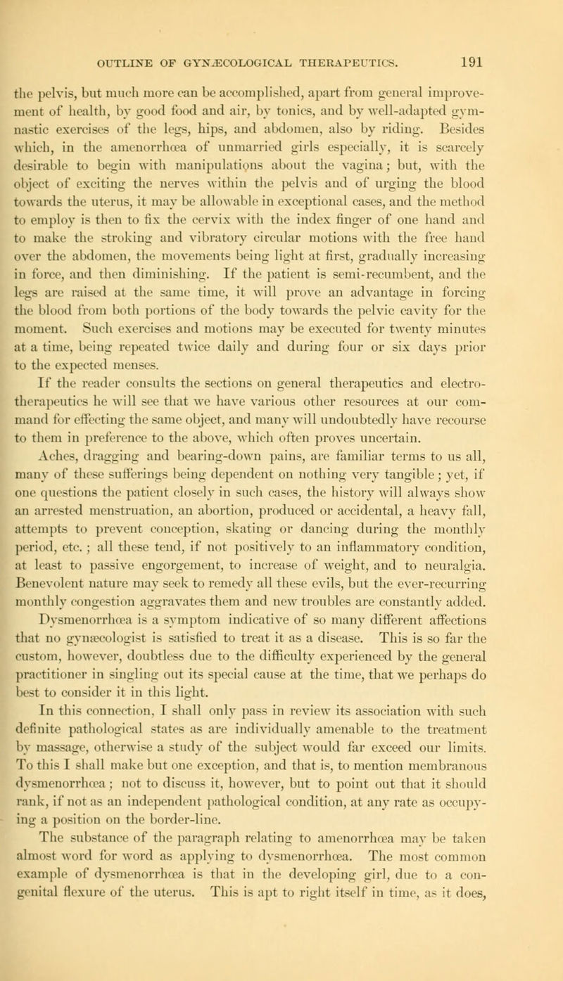 the pelvis, but much more can be accomplished, apart from general improve- ment of health, by good food aud air, by tonics, and by well-adapted gym- nastic exercises of the legs, hips, and abdomen, also by riding. Besides which, in the amenorrhea of unmarried girls especially, it is scarcely desirable to begin with manipulations about the vagina; but, with the object of exciting the nerves within the pelvis and of urging the blood towards the uterus, it may be allowable in exceptional eases, and the method to employ is then to fix the cervix with the index finger of one hand and to make the stroking and vibratory circular motions with the free hand over the abdomen, the movements being light at first, gradually increasing in force, and then diminishing. If the patient is semi-recumbent, and the Legs are raised at the same time, it will prove an advantage in fore-inu- tile blood from both portions of the body towards the pelvic cavity for the moment. Such exercises and motions may be executed for twenty minutes at a time, being repeated twice daily and during four or six days prior to the expected menses. If the reader consults the sections on general therapeutics and electro- therapeutics he will see that we have various other resources at our com- mand for effecting the same object, and many will undoubtedly have recourse to them in preference to the above, which often proves uncertain. Aches, dragging and bearing-down pains, are familiar terms to us all, many of these sufferings being dependent on nothing very tangible; yet, if one questions the patient closely in such cases, the history will always show an arrested menstruation, an abortion, produced or accidental, a heavy fall, attempts to prevent conception, skating or dancing during the monthly period, etc. ; all these tend, if not positively to an inflammatory condition, at least to passive engorgement, to increase of weight, and to neuralgia. Benevolent nature may seek to remedy all these evils, but the ever-recurring monthly congestion aggravates them and new troubles are constantly added. Dysmenorrheas is a symptom indicative of so many different affections that no gynsecologist is satisfied to treat it as a disease. This is so far the custom, however, doubtless due to the difficulty experienced by the general practitioner in singling out its special cause at the time, that we perhaps do best to consider it in this light. In this connection. I shall only pass in review its association with such definite pathological states as are individually amenable to the treatment by massage, otherwise a study of the subject would far exceed our limits. To this I shall make but one exception, and that is, to mention membranous dysmenorrheas ; not to discuss it, however, but to point out that it should rank, if not as an independent pathological condition, at any rate as occupy- ing a position on the border-line. The substance of the paragraph relating to amenorrhoea may be taken almost word for word as applying to dysmenorrheas. The most common example of dysmenorrheas is that in the developing girl, due to a con- genital flexure of the uterus. This is apt to right itself in time, as it does,
