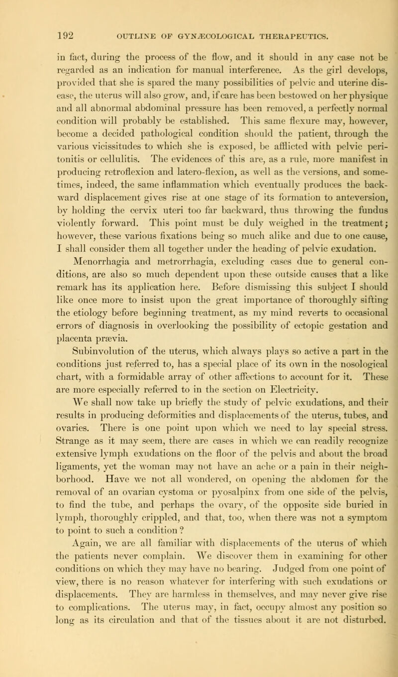 in fact, during the process of the flow, and it should in any case not be regarded as an indication for manual interference. As the girl develops, provided that she is spared the many possibilities of pelvic and uterine dis- ease, the uterus will also grow, and, if care has been bestowed on her physique and all abnormal abdominal pressure has been removed, a perfectly normal condition will probably be established. This same flexure may, however, become a decided pathological condition should the patient, through the various vicissitudes to which she is exposed, be afflicted with pelvic peri- tonitis or cellulitis. The evidences of this arc, as a rule, more manifest in producing retroflexion and latero-flexion, as well as the versions, and some- times, indeed, the same inflammation which eventually produces the back- ward displacement gives rise at one stage of its formation to anteversion, by holding the cervix uteri too far backward, thus throwing the fundus violently forward. This point must be duly weighed in the treatment; however, these various fixations being so much alike and due to one cause, I shall consider them all together under the heading of pelvic exudation. Menorrhagia and metrorrhagia, excluding cases due to general con- ditions, are also so much dependent upon these outside causes that a like remark has its application here. Before dismissing this subject I should like once more to insist upon the great importance of thoroughly sifting the etiology before beginning treatment, as my mind reverts to occasional errors of diagnosis in overlooking the possibility of ectopic gestation and placenta pnevia. Subinvolution of the uterus, which always plays so active a part in the conditions just referred to, has a special place of its own in the nosological chart, with a formidable array of other affections to account for it. These are more especially referred to in the section on Electricity. We shall now take up briefly the study of pelvic exudations, and their results in producing deformities and displacements of the uterus, tubes, and ovaries. There is one point upon which we need to lay special stress. Strange as it may seem, there are cases in which we can readily recognize extensive lymph exudations on the floor of the pelvis and about the broad ligaments, yet the woman may not have an ache or a pain in their neigh- borhood. Have we not all wondered, on opening the abdomen for the removal of an ovarian cystoma or pyosalpinx from one side of the pelvis, to find the tube, and perhaps the ovary, of the opposite side buried in lymph, thoroughly crippled, and that, too, when there was not a symptom to point to such a condition ? Again, we are all familiar with displacements of the uterus of which the patients never complain. We discover them in examining for other conditions on which they may have no bearing. Judged from one point of view, there is no reason whatever for interfering with such exudations or displacements. They are harmless in themselves, and may never give rise to complications. The uterus may, in fact, occupy almost any position so long as its circulation and that of the tissues about it are not disturbed.