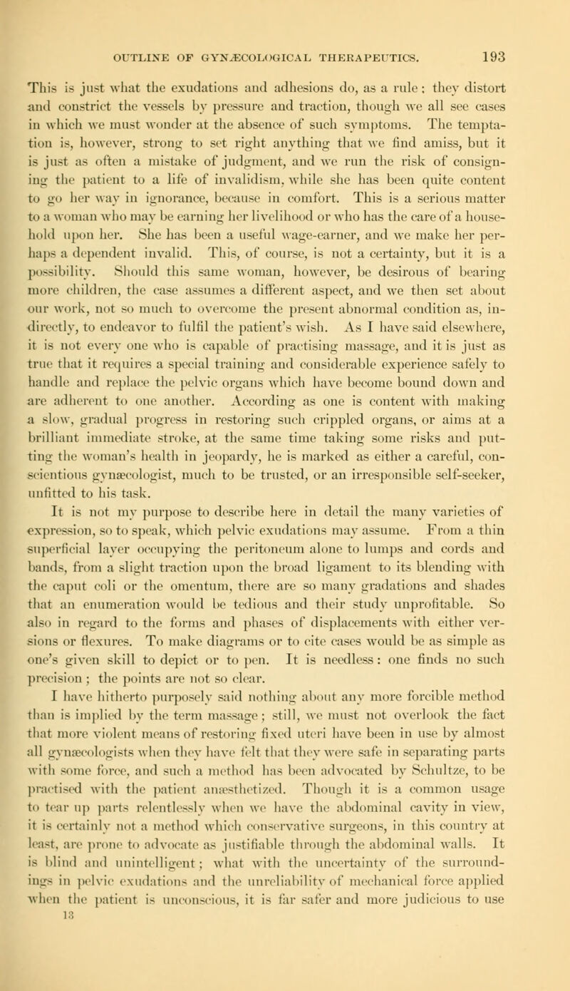 This is just what the exudations and adhesions do, as a rule: they distort and constrict the vessels by pressure and traction, though we all see eases in which we must wonder at the absence of such symptoms. The tempta- tion is, however, strong to set right anything that we rind amiss, but it is just as often a mistake of judgment, and we run the risk of consign- ing the patient to a life of invalidism, while she has been quite content to go her way in ignorance, because in comfort. This is a serious matter to a woman who may be earning her livelihood or who has the care of a house- hold upon her. She has been a useful wage-earner, and we make her per- haps a dependent invalid. This, of course, is not a certainty, but it is a possibility. Should this same woman, however, be desirous of bearing- more children, the case assumes a different aspect, and we then set about our work, not so much to overcome the present abnormal condition as, in- directly, to endeavor to fulfil the patient's wish. As I have said elsewhere, it is not every one who is capable of practising massage, and it is just as true that it requires a special training and considerable experience safely to handle and replace the pelvic organs which have become bound down aud are adherent to one another. According as one is content with making a slow, gradual progress in restoring such crippled organs, or aims at a brilliant immediate stroke, at the same time taking some risks and put- ting the woman's health in jeopardy, he is marked as either a careful, con- scientious gynaecologist, much to be trusted, or an irresponsible self-seeker, unfitted to his task. It is not my purpose to describe here in detail the many varieties of expression, so to speak, which pelvic exudations may assume. From a thin superficial layer occupying the peritoneum alone to lumps and cords and bands, from a slight traction upon the broad ligament to its blending with the caput ooli or the omentum, there are so many gradations and shades that an enumeration would be tedious and their study unprofitable. So also in regard to the forms and phases of displacements with either ver- sions or flexures. To make diagrams or to cite cases would be as simple as oik's given skill to depict or to pen. It is needless: one finds no such precision ; the points are not so clear. I have hitherto purposely said nothing about any more forcible method than is implied by the term massage; still, we must not overlook the fact that more violent means of restoring fixed uteri have been in use by almost all gynaecologists when they have felt that they were safe in separating parts with some force, and such a method has been advocated by Sehult/.e, to be practised with the patient anaesthetized. Though it is a common usage to tear up parts relentlessly when we have the abdominal cavity in view, it is certainly not a method which conservative surgeons, in this country at least, are prone to advocate as justifiable through the abdominal walls. It is blind and unintelligent; what with the uncertainty of the surround- ings in pelvic exudations and the unreliability of mechanical force applied when the patient is unconscious, it is far safer and more judicious to use 18