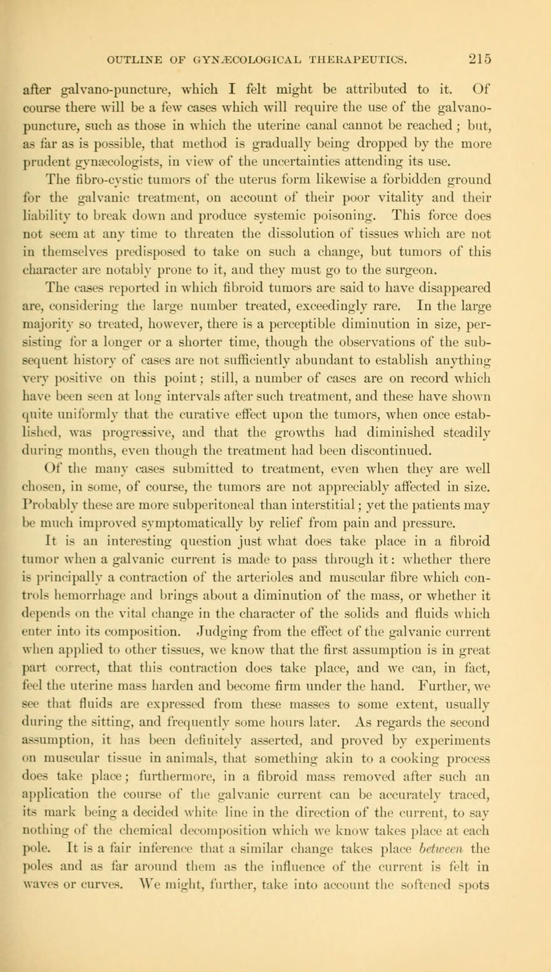 after galvano-puneture, which I felt might be attributed to it. Of course there will be a few cases which will require the use of the galvano- puneture, such as those in which the uterine canal cannot be reached ; but, as far as is possible, that method is gradually being dropped by the more prudent gynaecologists, in view of the uncertainties attending its use. The fibro-eystic tumors of the uterus form likewise a forbidden ground for the galvanic treatment, on account of their poor vitality and their liability to break down and produce systemic poisoning. This force does not seem at any time to threaten the dissolution of tissues which are not in themselves predisposed to take on such a change, but tumors of this character are notably prone to it, and they must go to the surgeon. The eases reported in which fibroid tumors are said to have disappeared are, considering the large number treated, exceedingly rare. In the large majority so treated, however, there is a perceptible diminution in size, per- sisting tor a longer or a shorter time, though the observations of the sub- sequent history of eases are not sufficiently abundant to establish anything very positive on this point; still, a number of cases are on record which have been seen at long intervals after such treatment, and these have shown quite uniformly that the curative effect upon the tumors, when once estab- lished, was progressive, and that the growths had diminished steadily during months, even though the treatment had been discontinued. Of the many eases submitted to treatment, even when thev are well chosen, in some, of course, the tumors are not appreciably affected in size. Probably these are more subperitoneal than interstitial; yet the patients may be much improved symptomatically by relief from pain and pressure. It is an interesting question just what does take place in a fibroid tumor when a galvanic current is made to pass through it: whether there is principally a contraction of the arterioles and muscular fibre which con- trols hemorrhage and brings about a diminution of the mass, or whether it depends on the vital change in the character of the solids and fluids which enter into its composition. Judging from the effect of the galvanic current when applied to other tissues, we know that the first assumption is in great part correct, that this contraction docs take place, and we can, in fact, feel the uterine mass harden and become firm under the hand. Further, we sec that fluids are expressed from these masses to some extent, usually during the sitting, and frequently some hours later. As regards the second assumption, it has been definitely asserted, and proved by experiments on muscular tissue in animals, that something akin to a cooking process dors take place; furthermore, in a fibroid mass removed after such an application the course of the galvanic current can be accurately traced, its mark being a decided white line in the direction of the current, to say nothing of the chemical decomposition which we know takes place at each pole. It is a fair inference that a similar change takes place between the poles and as tar around them as the influence of the current is felt in waves or curves. We might, further, take into account the softened spots