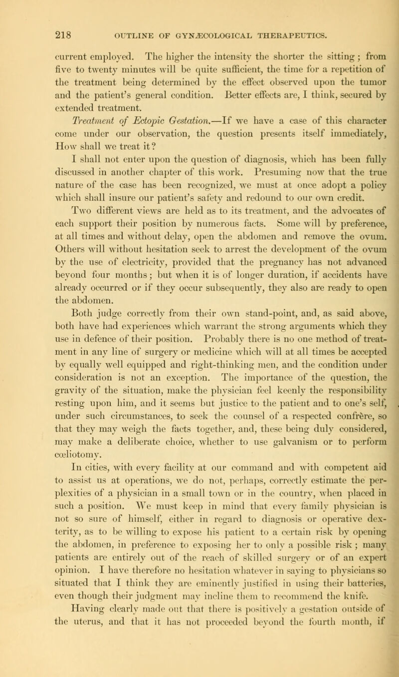current employed. The higher the intensity the shorter the sitting ; from five to twenty minutes will be quite sufficient, the time for a repetition of the treatment being determined by the effect observed upou the tumor and the patient's general condition. Better effects are, I think, secured by extended treatment. Treatment of Ectopic Gestation.—If we have a case of this character come under our observation, the question presents itself immediately, How shall we treat it? I shall not enter upon the question of diagnosis, which has been fully discussed in another chapter of this work. Presuming now that the true nature of the case has been recognized, we must at once adopt a policy which shall insure our patient's safety and redound to our own credit. Two different views are held as to its treatment, and the advocates of each support their position by numerous facts. Some will by preference, at all times and without delay, open the abdomen and remove the ovum. Others will without hesitation seek to arrest the development of the ovum by the use of electricity, provided that the pregnancy has not advanced beyond four months; but when it is of longer duration, if accidents have already occurred or if they occur subsequently, they also are ready to open the abdomen. Both judge correctly from their own stand-point, and, as said above, both have had experiences which warrant the strong arguments which they use in defence of their position. Probably there is no one method of treat- ment in any line of surgery or medicine which will at all times be accepted by equally well equipped and right-thinking men, and the condition under consideration is not an exception. The importance of the question, the gravity of the situation, make the physician feel keenly the responsibility resting upon him, and it seems but justice to the patient and to one's self, tinder such circumstances, to seek the counsel of a respected confrere, so that they may weigh the facts together, and, these being duly considered, may make a deliberate choice, whether to use galvanism or to perform cceliotomy. In cities, with every facility at our command and with competent aid to assist us at operations, we do not, perhaps, correctly estimate the per- plexities of a physician in a small town or in the country, when placed in such a position. We must keep in mind that every family physician is not so sure of himself, either in regard to diagnosis or operative dex- terity, as to be willing to expose his patient to a certain risk by opening the abdomen, in preference to exposing her to only a possible risk ; many patients are entirely out of the reach of skilled surgery or of an expert opinion. I have therefore no hesitation whatever in saying to physicians so situated that I think they are eminently justified in using their batteries, even though their judgment may incline them to recommend the knife. Having clearly made out that there is positively a gestation outside of the uterus, and that it has not proceeded beyond the fourth month, if