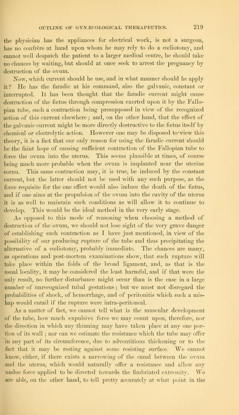 the phvsiciau has the appliances for electrical work, is not a surgeon, has no confrere at hand upon whom he may rely to do a cceliotorny, and cannot well despatch the patient to a larger medical centre, he should take no chances by waiting, but should at once seek to arrest the pregnancy by destruction of the ovum. Now, which current should he use, and in what manner should he apply it? He has the f'aradic at his command, also the galvanic, constant or interrupted. It has been thought that the faradic current might cause destruction of the foetus through compression exerted upon it by the Fallo- pian tube, such a contraction being presupposed in view of the recognized action of this current elsewhere; and, on the other hand, that the effect of the galvanic current might be more directly destructive to the fcetus itself by chemical or electrolytic action. However one may be disposed to-view this theory, it is a fact that our only reason for using the faradic current should be the faint hope of causing sufficient contraction of the Fallopian tube to force the ovum into the uterus. This seems plausible at times, of course being much more probable when the ovum is implanted near the uterine cornu. This same contraction may, it is true, be induced by the constant current, but the latter should not be used with any such purpose, as the force requisite for the one effect would also induce the death of the foetus, and if one aims at the propulsion of the ovum into the cavity of the uterus it is as well to maintain such conditions as will allow it to continue to develop. This would be the ideal method in the very early stage. As opposed to this mode of reasoning when choosing a method of destruction of the ovum, we should not lose sight of the very grave danger of establishing such contraction as I have just mentioned, in view of the possibility of our producing rupture of the tube and thus precipitating the alternative of a cceliotorny, probably immediate. The chances are many, as operations and post-mortem examinations show, that such rupture will take place within the folds of the broad ligament, and, as that is the usual locality, it may be considered the least harmful, and if that were the only result, no further disturbance might occur than is the case in a large number of unrecognized tubal gestations; but we must not disregard the probabilities of shock, of hemorrhage, and of peritonitis which such a mis- hap would entail if the rupture were intra-peritoneal. As a matter of fact, we cannot tell what is the muscular development of the tube, how much expulsive force we may count upon, therefore, nor the direction in which any thinning may have taken place at any one por- tion of its wall ; nor can we estimate the resistance which the tube may offer in any part of its circumference, due to adventitious thickening or to the fact that it may be resting against some resisting surface. We cannot know, cither, if there exists a narrowing of the canal between the ovum and the uterus, which would naturally offer a resistance and allow any undue force applied to be directed towards the fimbriated extremity. We are able, on the other hand, to tell pretty accurately at what point in the