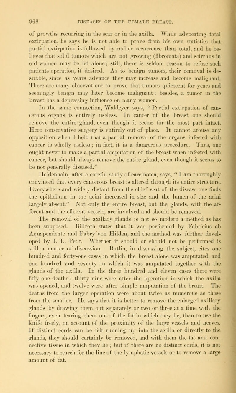 of growths recurring in the scar or in the axilla. While advocating total extirpation, he says lie is not able to prove from his own statistics that partial extirpation is followed by earlier recurrence than total, and he be- lieves that solid tumors which are not growing (fibromata) and scirrhus in old women may be let alone; still, there is seldom reason to refuse such patients operation, if desired. As to benign tumors, their removal is de- sirable, since as years advance they may increase and become malignant. There are many observations to prove that tumors quiescent for years and seemingly benign may later become malignant; besides, a tumor in the breast has a depressing influence on many women. In the same connection, Waldeyer says, Partial extirpation of can- cerous organs is entirely useless. In cancer of the breast one should remove the entire gland, even though it seems for the most part intact. Here conservative surgery is entirely out of place. It cannot arouse any opposition when I hold that a partial removal of the organs infected with cancer is wholly useless; in fact, it is a dangerous procedure. Thus, one ought never to make a partial amputation of the breast when infected with cancer, but should always remove the entire gland, even though it seems to be not generally diseased. Heidenhain, after a careful study of carcinoma, says,  I am thoroughly convinced that every cancerous breast is altered through its entire structure. Everywhere and widely distant from the chief seat of the disease one finds the epithelium in the acini increased in size and the lumen of the acini largely absent. Xot only the entire breast, but the glands, with the af- ferent and the efferent vessels, are involved and should be removed. The removal of the axillary glands is not so modern a method as has been supposed. Billroth states that it was performed by Fabricius ab Aquapendente and Fabry von Hilden, and the method was further devel- oped by J. L. Petit. Whether it should or should not be performed is still a matter of discussion. Butlin, in discussing the subject, cites one hundred and forty-one cases in which the breast alone was amputated, and one hundred and seventy in which it was amputated together with the glands of the axilla. In the three hundred and eleven cases there were fifty-one deaths : thirty-nine were after the operation in which the axilla was opened, and twelve were after simple amputation of the breast. The deaths from the larger operation were about twice as numerous as those from the smaller. He says that it is better to remove the enlarged axillary glands by drawing them out separately or two or three at a time with the fingers, even tearing them out of the fat in which they lie, than to use the knife freely, on account of the proximity of the large vessels and nerves. If distinct cords can be felt running up into the axilla or directly to the glands, they should certainly be removed, and with them the fat and con- nective tissue in which they lie; but if there are no distinct cords, it is not necessary to search for the line of the lymphatic vessels or to remove a large amount of fat.