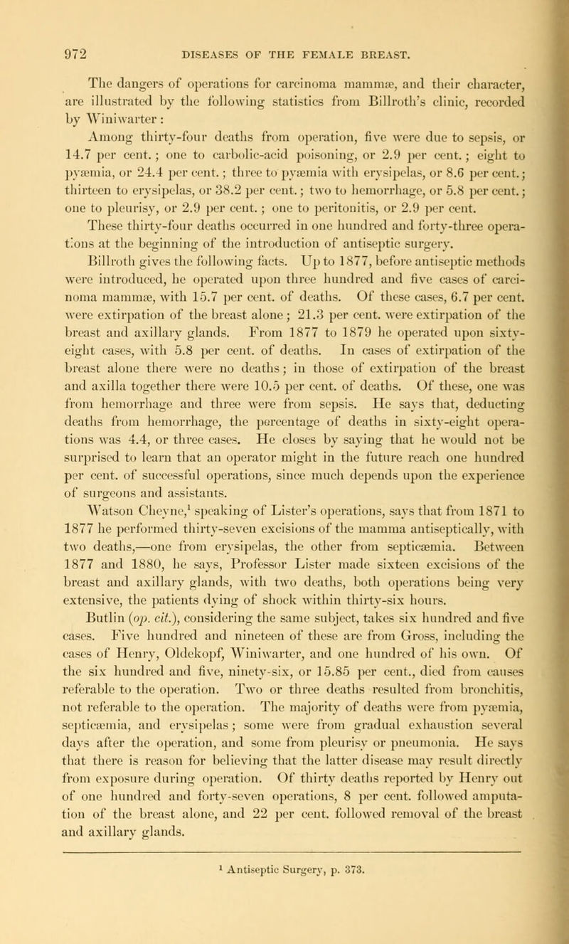 The dangers of operations for carcinoma mammae, and their character, are illustrated by the following statistics from Billroth's clinic, recorded by Winiwarter: Among thirty-four deaths from operation, five were due to sepsis, or 14.7 per cent.; one to carbolic-acid poisoning, or 2.9 per cent.; eight to pyaemia, or 24.4 per cent. ; three to pyaemia with erysipelas, or 8.6 per cent.; thirteen to erysipelas, or 38.2 per cent.; two to hemorrhage, or 5.8 per cent.; one to pleurisy, or 2.9 per cent. ; one to peritonitis, or 2.9 per cent. These thirty-four deaths occurred in one hundred and forty-three opera- tions at the beginning of the introduction of antiseptic surgery. Billroth gives the following tacts. Up to 1877, before antiseptic methods were introduced, he operated upon three hundred and five cases of carci- noma mamma?, with 15.7 per cent, of deaths. Of these cases, 6.7 per cent, were extirpation of the breast alone; 21.3 per cent, were extirpation of the breast and axillary glands. From 1877 to 1879 he operated upon sixty- eight cases, with 5.8 per cent, of deaths. In cases of extirpation of the breast alone there were no deaths; in those of extirpation of the breast and axilla together there were 10.5 per cent, of deaths. Of these, one was from hemorrhage and three were from sepsis. He says that, deducting deaths from hemorrhage, the percentage of deaths in sixty-eight opera- tions was 4.4, or three eases. He closes by saying that he would not be surprised to learn that an operator might in the future reach one hundred per cent, of successful opex-ations, since much depends upon the experience of surgeons and assistants. Watson Cheyne,1 speaking of Lister's operations, says that from 1871 to 1877 he performed thirty-seven excisions of the mamma antiseptieally, with two deaths,—one from erysipelas, the other from septicaemia. Between 1877 and 1880, he says, Professor Lister made sixteen excisions of the breast and axillary glands, with two deaths, both operations being very extensive, the patients dying of shock within thirty-six hours. Butlin (pp. cit.), considering the same subject, takes six hundred and five cases. Five hundred and nineteen of these are from Gross, including the cases of Henry, Oldekopf, Winiwarter, and one hundred of his own. Of the six hundred and five, ninety-six, or 15.85 per cent., died from causes referable to the operation. Two or three deaths resulted from bronchitis, not referable to the operation. The majority of deaths were from pyaemia, septicaemia, and erysipelas; some were from gradual exhaustion several days after the operation, and some from pleurisy or pneumonia. He says that there is reason for believing that the latter disease may result directly from exposure during operation. Of thirty deaths reported by Henry out of one hundred and forty-seven operations, 8 per cent, followed amputa- tion of the breast alone, and 22 per cent, followed removal of the breast and axillary glands. 1 Antiseptic Surgery, p. 373.