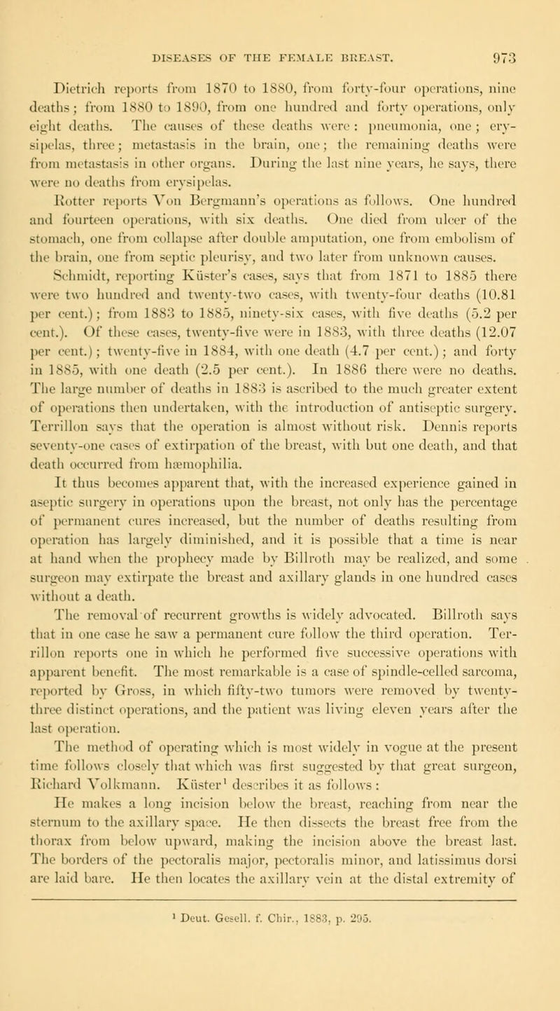 Dietrich reports from 1870 to ISM), from forty-four operations, nine deaths; from 1880 to 1890, from one hundred and forty operations, only eight deaths. The causes of these deaths were: pneumonia, one; ery- sipelas, three; metastasis in the brain, one; the remaining deaths were from metastasis in other organs. During- the last nine years, he says, there were no deaths from erysipelas. Rotter reports Von Bergmann's operations as follows. One hundred and fourteen operations, with six deaths. One died from ulcer of the stomach, one from collapse after double amputation, one from embolism of the brain, one from septic pleurisy, and two later from unknown causes. Schmidt, reporting Kiister's cases, says that from 1871 to 1885 there were two hundred and twenty-two cases, with twenty-four deaths (10.81 per cent.); from 1883 to 1885, ninety-six cases, with live deaths (5.2 per cent.). Of these cases, twenty-five were in 1883, with three deaths (12.07 per cent.); twenty-five in 1884, with one death (4.7 per cent.); and forty in 1885, with one death (2.5 per cent.). In 188G there were no deaths. The large number of deaths in 1883 is ascribed to the much greater extent of operations then undertaken, with the introduction of antiseptic surgery. Terrillon says that the operation is almost without risk. Dennis reports seventy-one eases of extirpation of the breast, with but one death, and that death occurred from haemophilia. It thus becomes apparent that, with the increased experience gained in aseptic surgery in operations upon the breast, not only has the percentage of permanent cures increased, but the number of deaths resulting from operation has largely diminished, and it is possible that a time is near at hand when the prophecy made by Billroth may be realized, and some surgeon may extirpate the breast and axillary glands in one hundred cases without a death. The removal of recurrent growths is widely advocated. Billroth says that in one ease he saw a permanent cure follow the third operation. Ter- rillon reports one in which he performed five successive operations with apparent benefit. The most remarkable is a case of spindle-celled sarcoma, reported by Gross, in which fifty-two tumors were removed by twenty- three distinct operations, and the patient was living eleven years after the last operation. The method of operating which is most widely in vogue at the present time follows closely that which was first suggested by that great surgeon, Richard Volkmann. Kiistcr1 describes it as follows: lie makes a long incision below the breast, reaching from near the sternum to the axillary space. He then dissects the breast free from the thorax from below upward, making the incision above the breast last. The borders of the peetoralis major, pectoralis minor, and latissimus dorsi are laid bare. He then locates the axillary vein at the distal extremity of 1 Deut. Gesell. f. Chir., 1883. p. 295.
