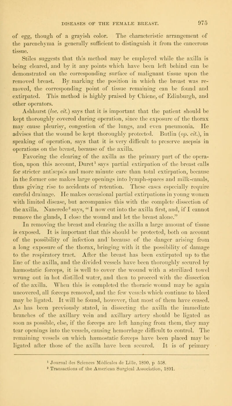 of egg, though of a grayish color. The characteristic arrangement of the parenchyma is generally sufficient to distinguish it from the cancerous tissue. Stiles suggests that this method may he employed while the axilla is heing cleared, and l>y it any points which have been left behind can be demonstrated on the corresponding surface of malignant tissue upon the removed breast By marking the position in which the breast was re- moved, the corresponding point of tissue remaining can be found and extirpated. This method is highly praised by Chiene, of Edinburgh, and other operators. Ashhurst (loc. cit.) says that it is important that the patient should be kept thoroughly covered during operation, since the exposure of the thorax may cause pleurisy, congestion of the lungs, and even pneumonia. He advises that the wound be kept thoroughly protected. Butlin (op. cit.), in speaking of operation, says that it is very difficult to preserve asepsis in operations on the breast, because of the axilla. Favoring the clearing of the axilla as the primary part of the opera- tion, upon this account, Duret1 says partial extirpation of the In-east calls for stricter antisepsis and more minute care than total extirpation, because in the former one makes large openings into lymph-spaces and milk-canals, thus giving rise to accidents of retention. These cases especially require careful drainage. He makes occasional partial extirpations in young women with limited disease, but accompanies this with the complete dissection of the axilla. Xancrede'-'says,  I now cut into the axilla first, and, if I cannot remove the glands, I closs the wound and let the breast alone. In removing the breast and clearing the axilla a large amount of tissue is exposed. It is important that this should be protected, both on account of the possibility of infection and' because of the danger arising from a long exposure of the thorax, bringing with it the possibility of damage to the respiratory tract. After the breast has been extirpated up to the line of the axilla, and the divided vessels have been thoroughly secured by haemostatic forceps, it is well to cover the wound with a sterilized towel wrung out in hot distilled water, and then to proceed with the dissection of the axilla. When this is completed the thoracic wound may be again uncovered, all forceps removed, and the few vessels which continue to bleed may be ligated. It will be found, however, that most of them have ceased. As has been previously stated, in dissecting the axilla the immediate branches of the axillary vein and axillary artery should be ligated as soon as possible, else, if the forceps are left hanging from them, they may tear openings into the vessels, causing hemorrhage difficult to control. The remaining vessels on which haemostatic forceps have been placed may be ligated alter those of the axilla have been secured. It is of primary 1 Journal des Sciences Medicales de Lille, 1890, p 558. 2 Transactions of the American Surgical Association, 1891.