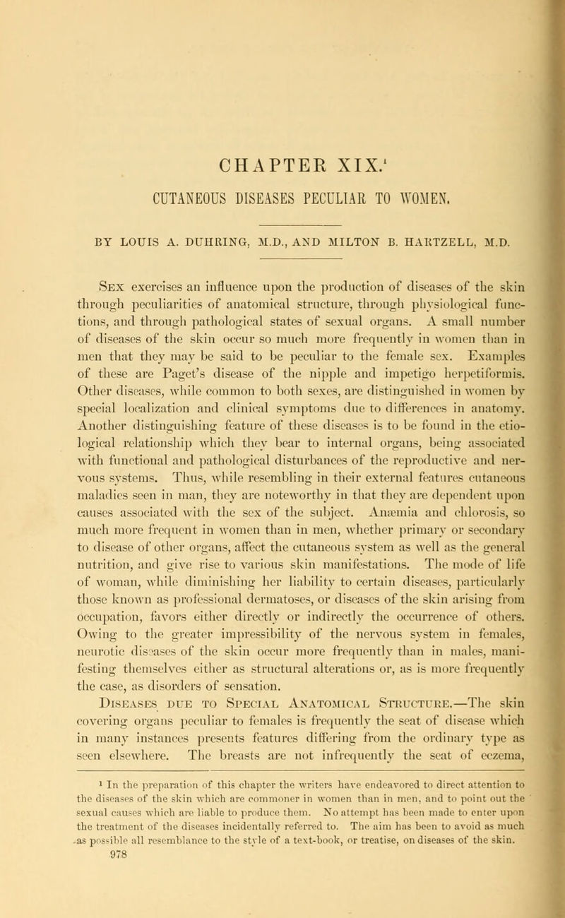 CHAPTER XIX.1 CUTANEOUS DISEASES PECULIAR TO WOMEN. BY LOUIS A. DUHRING. M.D., AND MILTON B. HAKTZELL, M.D. Sex exercises an influence upon the production of diseases of the skin through peculiarities of anatomical structure, through physiological func- tions, and through pathological states of sexual organs. A small number of diseases of the skin occur so much more frequently in women than in men that they may be said to be peculiar to the female sex. Examples of these are Paget's disease of the nipple and impetigo herpetiformis. Other diseases, while common to both sexes, are distinguished in women by special localization and clinical symptoms due to differences in anatomy. Another distinguishing feature of these diseases is to be found in the etio- logical relationship which they bear to internal organs, being associated with functional and pathological disturbances of the reproductive and ner- vous systems. Thus, while resembling in their external features cutaneous maladies seen in man, they are noteworthy in that they are dependent upon causes associated with the sex of the subject. Anaemia and chlorosis, so much more frequent in women than in men, whether primary or secondary to disease of other organs, affect the cutaneous system as well as the general nutrition, and give rise to various skin manifestations. The mode of life of woman, while diminishing her liability to certain diseases, particularly those known as professional dermatoses, or diseases of the skin arising from occupation, favors either directly or indirectly the occurrence of others. Owing to the greater impressibility of the nervous system in females, neurotic diseases of the skin occur more frequently than in males, mani- festing themselves either as structural alterations or, as is more frequently the case, as disorders of sensation. Diseases due to Special Anatomical Structure.—The skin covering organs peculiar to females is frequently the seat of disease which in many instances presents features differing from the ordinary type as seen elsewhere. The breasts are not infrequently the seat of eczema, 1 In the preparation of this chapter the writers have endeavored to direct attention to the diseases of the skin which are commoner in women than in men, and to point out the sexual causes which arc liable to produce them. No attempt has been made to enter upon the treatment of the diseases incidentally referred to. The aim has been to avoid as much -as possible all resemblance to the style of a text-book, or treatise, on diseases of the skin.