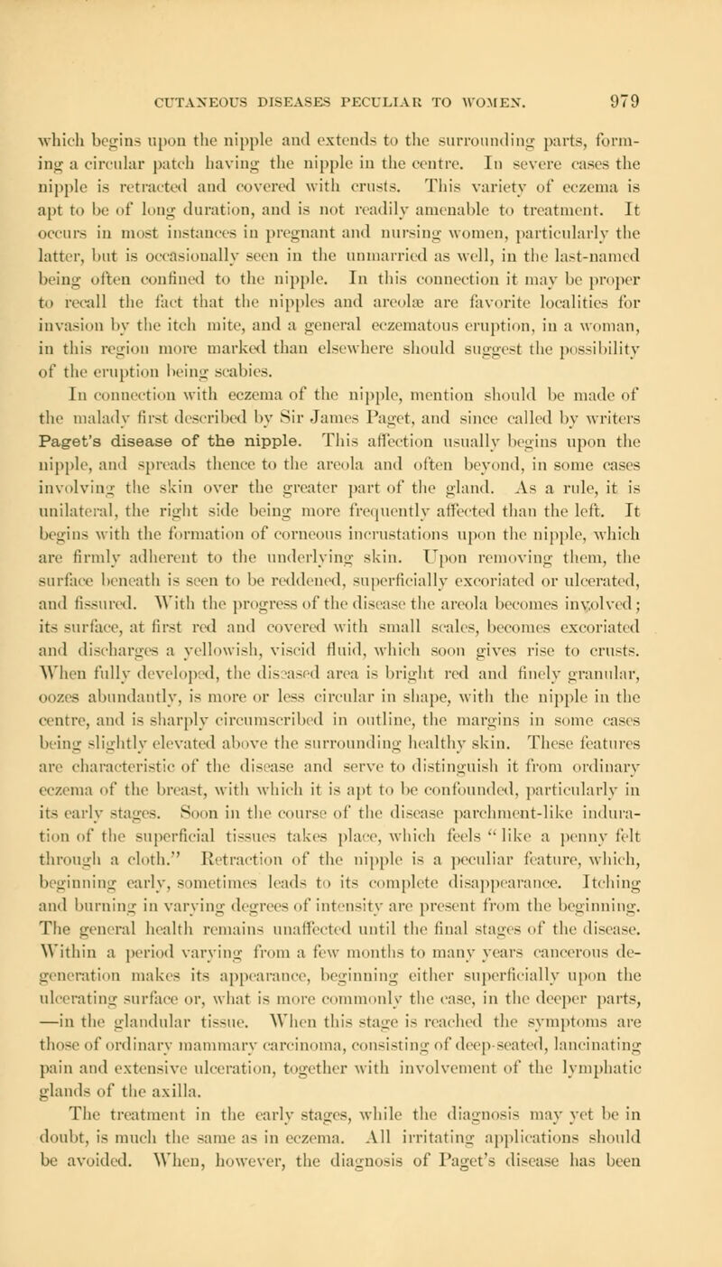 which begins upon the nipple and extends to the surrounding parts, form- ing a circular patch having the nipple in the centre. In severe eases the nipple is retracted and covered with crusts. This variety of eczema is apt to be of long duration, and is not readily amenable to treatment. It occurs in most instances in pregnant and nursing women, particularly the latter, but is occasionally seen in the unmarried as well, in the last-named being often confined to the nipple. In this connection it may be proper to recall the fact that the nipples and areolae are favorite localities for invasion by the itch mite, and a general eczematous eruption, in a woman, in this regiou more marked than elsewhere should suggest the possibility of the eruption being scabies. In connection with eczema of the nipple, mention should be made of the malady first described by Sir James Paget, and since called by writers Paget's disease of the nipple. This affection usually begins upon the nipple, and spreads thence to the areola and often beyond, in some eases involving the skin over the greater part of the gland. As a rule, it is unilateral, the right side being more frequently affected than the left. It begins with the formation of corneous incrustations upon the nipple, which are firmly adherent to the underlying skin. Upon removing them, the surface beneath is seen to be reddened, superficially excoriated or ulcerated, and fissured. With the progress of the disease the areola becomes involved; its surface, at first red and covered with small scales, becomes excoriated ami discharges a yellowish, viscid fluid, which soon gives rise to crusts. When fully developed, the dis ased area is bright red and finely granular, oozes abundantly, is more or less circular in shape, with the nipple in the centre, and is sharply circumscribed in outline, the margins in some cases being slightly elevated above the surrounding healthy skin. These features are characteristic of the disease and serve to distinguish it from ordinary eczema of the breast, with which it is apt to be confounded, particularly in its early stages. Soon in the course of the disease parchment-like indura- tion of the superficial tissues takes place, which feels  like a penny felt through a cloth. Retraction of the nipple is a peculiar feature, which, beginning early, sometimes leads to its complete disappearance. Itching and burning in varying degrees of intensity arc present from the beginning. The general health remains unaffected until the final stages of the disease. Within a period varying from a few months to many years cancerous de- generation makes its appearance, beginning either superficially upon the ulcerating surface or, what is more commonly the case, in the deeper parts, —in the glandular tissue. When this stage is reached the symptoms are those of' ordinary mammary carcinoma, consisting of deep seated, lancinating pain and extensive ulceration, together with involvement of the lymphatic glands of the axilla. The treatment in the early stages, while the diagnosis may yet be in doubt, is much the same as in eczema. All irritating applications should be avoided. When, however, the diagnosis of Paget's disease has been