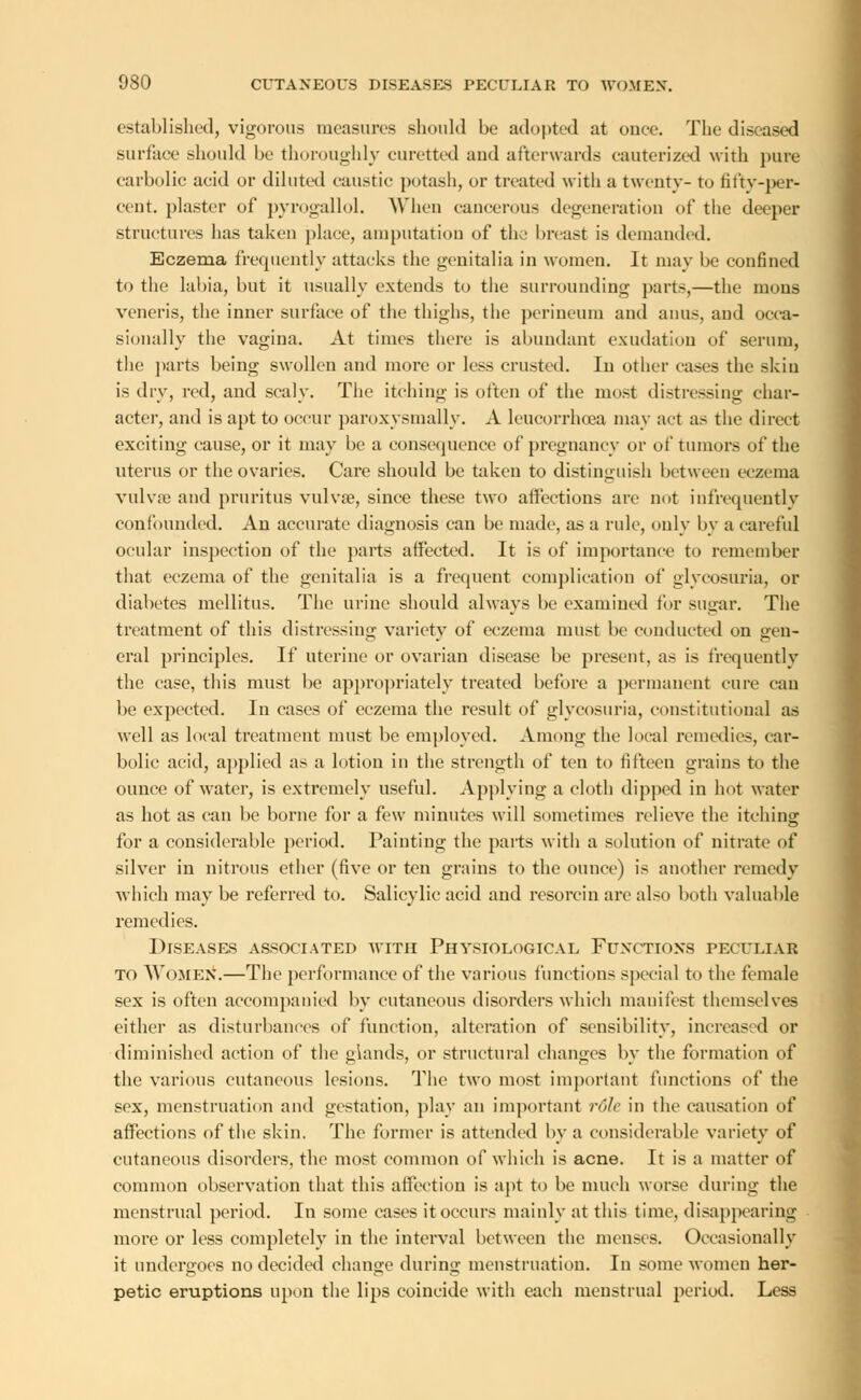 established, vigorous measures should be adopted at ouee. The diseased surface should be thoroughly curetted aud afterwards cauterized with pure carbolic acid or diluted caustic potash, or treated with a twenty- to fifty-per- cent, plaster of pyrogallol. When cancerous degeneration of the deeper structures has taken place, amputation of the breast is demanded. Eczema frequently attacks the genitalia in women. It may be confined to the labia, but it usually extends to the surrounding parts,—the mons veneris, the inner surface of the thighs, the perineum and anus, and occa- sionally the vagina. At times there is abundant exudation of serum, the parts being swollen and more or less crusted. In other cases the skin is dry, red, and scaly. The itching is often of the most distressing char- acter, and is apt to occur paroxysmally. A leucorrhoea may act as the direct exciting cause, or it may be a consequence of pregnancy or of tumors of the uterus or the ovaries. Care should be taken to distinguish between eczema vulvae and pruritus vulva?, since these two affections are not infrequently confounded. An accurate diagnosis can be made, as a rule, only by a careful ocular inspection of the parts affected. It is of importance to remember that eczema of the genitalia is a frequent complication of glycosuria, or diabetes mellitus. The urine should always be examined for sugar. The treatment of this distressing variety of eczema must be conducted on gen- eral principles. If uterine or ovarian disease be present, as is frequently the case, this must be appropriately treated before a permanent cure can be expected. In cases of eczema the result of glycosuria, constitutional as well as local treatment must be employed. Among the local remedies, car- bolic acid, applied as a lotion in the strength of ten to fifteen grains to the ounce of water, is extremely useful. Applying a cloth dipped in hot water as hot as can be borne for a few minutes will sometimes relieve the itching for a considerable period. Painting the parts with a solution of nitrate of silver in nitrous ether (five or ten grains to the ounce) is another remedy which may be referred to. Salicylic acid and resorcin are also both valuable remedies. Diseases associated with Physiological Functions peculiar to Women.—The performance of the various functions special to the female sex is often accompanied by cutaneous disorders which manifest themselves either as disturbances of function, alteration of sensibility, increased or diminished action of the glands, or structural changes by the formation of the various cutaneous lesions. The two most important functions of the sex, menstruation and gestation, play an important role in the causation of affections of the skin. The former is attended by a considerable variety of cutaneous disorders, the most common of which is acne. It is a matter of common observation that this affection is apt to be much worse during the menstrual period. In some cases it occurs mainly at this time, disappearing more or less completely in the interval between the menses. Occasionally it undergoes no decided change during menstruation. In some women her- petic eruptions upon the lips coincide with each menstrual period. Less