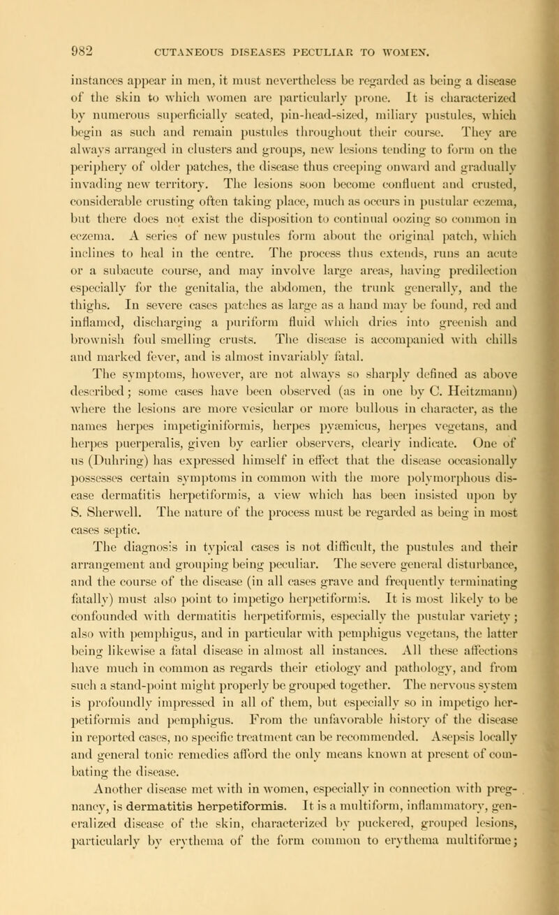 instances appear in men, it must nevertheless be regarded as being a disease of the skin to which women are particularly prone. It is characterized by numerous superficially seated, pin-head-sized, miliary pustules, which begin as such and remain pustules throughout their course. They are always arranged in clusters and groups, new lesions tending to form on the periphery of older patches, the disease thus creeping onward and gradually invading new territory. The lesions soon become confluent and crusted, considerable crusting often taking place, much as occurs in pustular eczema, but there does not exist the disposition to continual oozing so common in eczema. A series of new pustules form about the original patch, which inclines to heal in the centre. The process thus extends, runs an acute or a subacute course, and may involve large areas, having predilection especially for the genitalia, the abdomen, the trunk generally, and the thighs. In severe cases patches as large as a hand may be found, red and inflamed, discharging a puriform fluid which dries into greenish and brownish foul smelling crusts. The disease is accompanied with chills and marked fever, and is almost invariably fatal. The symptoms, however, are not always so sharply defined as above described ; some cases have been observed (as in one by C. Heitzmanu) Avhere the lesions are more vesicular or more bullous in character, as the names herpes impetiginiformis, herpes pysemicus, herpes vegetans, and herpes puerperalis, given by earlier observers, clearly indicate. One of us (Duhring) has expressed himself in efl'ect that the disease occasionally possesses certain symptoms in common with the more polymorphous dis- ease dermatitis herpetiformis, a view which has been insisted upon by S. Sherwell. The nature of the process must be regarded as being in most cases septic. The diagnosis in typical cases is not difficult, the pustules and their arrangement and grouping being peculiar. The severe general disturbance, and the course of the disease (in all cases grave and frequently terminating fatally) must also point to impetigo herpetiformis. It is most likely to be confounded with dermatitis herpetiformis, especially the pustular variety ; also with pemphigus, and in particular with pemphigus vegetans, the latter being likewise a fatal disease in almost all instances. All these affections have much in common as regards their etiology and pathology, and from such a stand-point might properly be grouped together. The nervous system is profoundly impressed in all of them, but especially so in impetigo her- petiformis and pemphigus. From the unfavorable history of the disease in reported cases, no specific treatment can be recommended. Asepsis locally and general tonic remedies afford the only means known at present of com- bating the disease. Another disease met with in women, especially in connection with preg- nancy, is dermatitis herpetiformis. It is a multiform, inflammatory, gen- eralized disease of the skin, characterized by puckered, grouped lesions, particularly by erythema of the form common to erythema multiforme;
