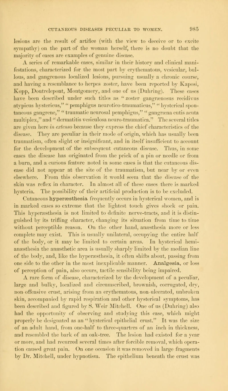 lesions are the result of artifice (with the view to deceive or to excite sympathy) on the part of the woman herself, there is no doubt that the majority of cases are examples of genuine disease. A series of remarkable cases, similar in their history and clinical mani- festations, characterized for the most part by erythematous, vesicular, bul- lous, and gangrenous localized lesions, pursuing usually a chronic course, and having a resemblance to herpes zoster, have been reported by Kaposi, Kopp, Doutrelepont, Montgomery, and one of us (Duhring). These cases have been described under such titles as zoster gangrsenosus recidivus atypicus hystericus,  pemphigus neurotico-traumaticus,  hysterical spon- taneous gangrene,  traumatic neurosal pemphigus,  gangrsena cutis acuta multiplex, and  dermatitis vesiculosa neuro-traumatica. The several titles are given here in extenso because they express the chief characteristics of the disease. They are peculiar in their mode of origin, which has usually been traumatism, often slight or insignificant, and in itself insufficient to account for the development of the subsequent cutaneous disease. Thus, in some cases the disease has originated from the prick of a pin or needle or from a burn, and a curious feature noted in some eases is that the cutaneous dis- ease did not appear at the site of the traumatism, but near by or even elsewhere. From this observation it would seem that the disease of the skin was reflex in character. In almost all of these cases there is marked hysteria. The possibility of their artificial production is to be excluded. Cutaneous hyperesthesia frequently occurs in hysterical women, and is in marked cases so extreme that the lightest touch gives shock or pain. This hypersesthesia is not limited to definite nerve-tracts, and it is distin- guished by its trifling character, changing its situation from time to time without perceptible reason. On the other hand, anaesthesia more or less complete may exist. This is usually unilateral, occupying the entire half of the body, or it may be limited to certain areas. In hysterical hemi- ansesthesia the anaesthetic area is usually sharply limited by the median line of the body, and, like the hypersesthesia, it often shifts about, passing from one side to the other in the most inexplicable manner. Analgesia, or loss of perception of pain, also occurs, tactile sensibility being impaired. A rare form of disease, characterized by the development of a peculiar, large and bulky, localized and circumscribed, brownish, corrugated, dry, non offensive crust, arising from an erythematous, non-ulcerated, unbroken skin, accompanied by rapid respiration and other hysterical symptoms, has been described and figured by S. Weir Mitchell. One of us (Duhring) also had the opportunity of observing and studying this case, which might properly be designated as an  hysterical epithelial crust. It was the size of an adult hand, from one-half to three-quarters of an inch in thickness, and resembled the bark of an oak-tree. The lesion had existed for a year or more, and had recurred several times after forcible removal, which opera- tion caused great pain. On one occasion it was removed in large fragments by Dr. Mitchell, under hypnotism. The epithelium beneath the crust was