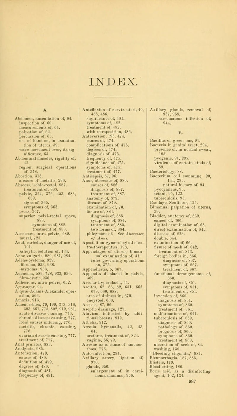 IJSTDEX. Ai> lomen, auscultation of, 61. inspection of, 60. measurements of, 04. palpation of, 62. percussion of, 63. use of haul mi, in examina- tion of uterus, 39. wave-movement over, its sig- nifioance, 63. Abdominal musoles, rigidity of, 42. region, surgical operations of, 378. Abortion, 313. a cause of metritis, 290. Abscess, isobio-rectal, 887. treatment of, sss. pelvic. 354, 376, 45.5, 683, 689. signs of, 365. symptoms of, 363. psoas, 367. superior pelvi-rectal space, 888. symptoms of, 888. treatment of, 888. Abscesses, intra pelvic, 6S9. mural, 725. Acid, carbolic, danger of use of, 101. salicylic, solution of, 134. Acne vulgaris, 980, 981, 984. Ailcno-cv.-toma. 929. -fibroma, 933, 938. -myxoma, 933. Adenoma, 589, 728, 933, 936. fibro-cystic, 930. Adhesions, intra-pelvio, 652. Agar-agar, 94. Alqui6-Adams-Alexander oper- ation, 508. Ainazia, 913. Amenorrhea. 79, 199, 313, 316, 393, 661, 775, 802,919, 981. acute diseases causing, 776. chronic diseases oausing, 777. local causes inducing, 776. metritis, chronic, causing, 77H. ovarian diseases causing, 777. treatment of, 7< 7. Anal pruritus, 883. Analgesia, 985. Anteflexion, 479. cause- of, 180. definition of, 4*9. degrees of, 180. diagnosis of, 181. frequency of, 481. Anteflexion of cervix uteri, 40, 485, 480. significance of, 181. symptoms of, 1*L\ treatment of, 4M.'. with retroposition, 486. Ante version, 195, 474. causes of, 474. complications of, 476. degrees of, 474. diagnosis of, 475. frequency of, 475. significance of, 475. symptoms of, 475. treatment of, 477. Antisepsis, 87, 96. Anus, abscesses of, 886. causes of, 886. diagnosis of, 887. treatment of, 887. anatomy of, 879. diseases of, B79. examination of, 70. fissure of, 8S4. diagnosis of, 885. symptoms of, MS 1. treatment of, 885. two forms of, 884. phlegmons of. See Abscesses of Anus, Apostoli on gynaecological elec- tro-therapeutics, 198. Appendages of uterus, biman- ual examination of, 41. rules governing operations on, 375. Appendicitis, 5, 367. Appendix displaced in pelvis, 369. Areolar hyperplasia, 41. Ascites, 62, 63, S2, 651, 665, 678, 680, 688. area of dulness in, 679. encysted, 660. Asepsis, 87, 90. Aseptic drainage, 127. Atavism, indicated by addi- tional breasts, 912. Athelia, 912. Atresia hymenalis, 42, 43, 64. urethra;, treatment of, MM. vagina-, 66, 79. Atresia: as a cause of amenor- rheea, 7 70. Auto-infection, 294. Axillary artery, ligation of, 97H. glands, 95C. enlargement of, in carci- noma mamma1, 956. Axillary glands, removal of, 957, 968. sarcomatous infection of, 944. Bacillus of green pus, 91. Bacteria in genital tract, 294. presence of, in normal sweat, 105. pyogenic, 91, 295. virulence of certain kinds of, 89. Bacteriology, SS. Bacterium coli commune, 90, 141. 295. natural history of, 94. pyooyaneus, 95. tetani, 95, 122. tuberculosis, 05. Bandage, Scultetus, 125. Bimanual palpation of uterus, 39. Bladder, anatomy of, 839. cancer of, 366. digital examination of, 68. direct examination of, 845. diseases of, 823. double, 844. examination of, 00. fissure of neck of, 842. treatment of, 813. foreign bodies in, 800. diagnosis of. 807. symptoms of, 807. treatment of, 867. functional derangements of, 850. diagnosis of, 851. symptoms of, 851. treatment of, 851. inversion of, 860. diagnosis of, 801. symptoms of, 860. treatment of, 801. malformations of, 841. tuberculosis of, 859. diagnosis of, 800. pathology of, 860. prognosis of, 860. symptoms of, 860, treatment of, 860. ulceration of neck of, S4. washing, 138. Bleeding stigmata, 984. Blennorrhagia, 187, 885. Blisters, 179. Bloodletting, 180. Boric acid as a disinfecting agent, 102, 134.