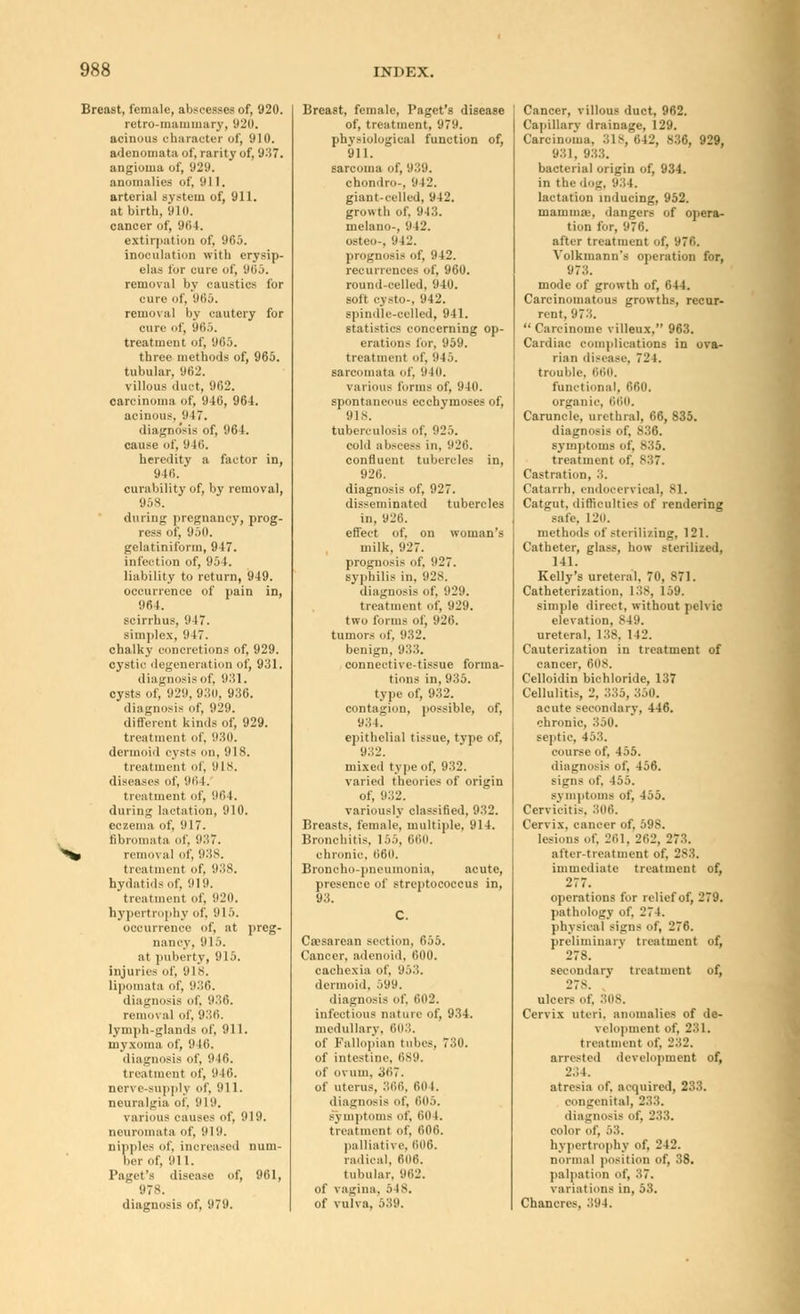 Breast, female, abscesses of, 920. retro-mammary, 920. acinous character of, 910. adenomata of, rarity of, 937. angioma of, 929. anomalies of, 911. arterial system of, 911. at birth, 910. cancer of, 90 1. extirpation of, 965. inoculation with erysip- elas for cure of, 965. removal by caustics for cure of, 965. removal by cautery for cure of, 965. treatment of, 965. three methods of, 965. tubular, 962. villous duct, 962. carcinoma of, 946, 964. acinous, 9)7. diagnosis of, 964. cause of, 946. heredity a factor in, 94li. curability of, by removal, 958. during pregnancy, prog- ress of, 950. gelatiniform, 947. infection of, 954. liability to return, 949. occurrence of pain in, 964. scirrhus, 947. simplex, 947. chalky concretions of, 929. cystic degeneration of, 931. diagnosis of. 931. cysts of, 929, 930, 936. diagnosis of, 929. different kinds of, 929. treatment of, 980. dermoid cysts on, 918. treatment of, 91 s. diseases of, 96 I. treatment of, '.Hi 1. during lactation, 910. eczema of, 917. fibromata of, 937. ^% removal of, 938. treatment of. 938. hydatids of. 919. treatment of, 920. hypertrophy of. 915. occurrence of, at preg- nancy, 915. at puberty, 915. injuries of, HIS. lipomata of, 936. diagnosis of, 936. removal of, 936. lymph-glands of, 911. myxoma of, 9 Hi. diagnosis of, 9 Id. treatment of, 9 If), nerve-supply of, 911. neuralgia of, 919. various causes of, 919. neuromata of, 91 9. nipples ill', inoreased num- ber of, 911. Paget's disease of, 961, 978. diagnosis of, 979. Breast, female, Paget's disease of, treatment, 979. physiological function of, 911. sarcoma of, 939. chondro-, 942. giant-celled, 942. growth of. 943. melano-, 9 I J. osteo-, '.m:'. prognosis of, 942. recurrences of, 960. round-celled, 940. soft cysto-, 942. spindle-celled, 941. statistics concerning op- erations for, 959. treatment of. 945. sarcomata of, 9411. various forms of, 940. spontaneous ccchymoses of, 9 is. tuberculosis of, 925. colli abscess in. 926. confluent tubercles in, 926. diagnosis of, 927. disseminated tubercles in, 926. effect of, on woman's milk, 927. prognosis of. 927. syphilis in. 928. diagnosis of, 929. treatment of, 929. two forms of, 926. tumors of. h;;:'. benign, 933. connective-tissue forma- tions in, 935. type of, 932. contagion, possible, of, 934. epitbelial tissue, type of, 932. mixed type of, 932. varied theories of origin of, 932. van.uslv olacsified 9.52 Breasts, female, multiple, 914. Bronchitis, 155, 660. chronic, 06(1. Broncho-pneumonia, acute, presence of streptococcus in, 93. Cesarean section, 655. Cancer, adenoid, 000. cachexia of, 953. dermoid, 599. diagnosis of, 602. infectious nature of, 934. medullary. 603. of Fallopian tubes, 730. of intestine, 689. of ovum. 307. of uterus, 366, 00 1. diagnosis of, 605. symptoms of, (in 1. treatment of. 000. palliative. 606. radical, 606. tubular. 962. of vagina, 5 IS. of vulva, 539. Cancer, villous duct, 962. Capillary drainage. 129. Carcinoma, 318,642, 836, 929, 981. 983. bacterial origin of, 934. in the dog, 981. lactation inducing, 952. maunine, dangers of opera- tion for, 976. after treatment of, 97G. Volkmann's operation for, 973. mode of growth of, 644. Carcinomatous growths, recur- rent, 973.  Careinome villeux, 963. Cardiac complications in ova- rian disease. 724. trouble, 660. functional. 660, organic, 660. Caruncle, urethral, 66, 835. diagnosis of, 836. symptoms of, 835. treatment of, 837. Castration, 3. Catarrh, endoccrvical. SI. Catgut, difficulties of rendering safe. I L'u. methods of sterilizing, 121. Catheter, glass, how sterilized, 141. Kelly's ureteral, 70, 871. Catheterization, 138, 159. simple direct, without pelvic elevation. 8 19. ureteral. 188. 142. Cauterization in treatment of cancer, 60S. C'elloidin bichloride, 137 Cellulitis, 2. 335, 350. acute secondary, 446. chronic, 350. septic, 453. course of, 455. diagnosis of, 456. signs of, 455. symptoms of, 455. Cervicitis. 306. Cervix, cancer of, 598. lesions of. 261, 202, 273. after-treatment of. 283. immediate treatment of, 27 7. operations for relief of, 279. pathology of, 274. physical signs of, 276. preliminary treatment of, 278. secondary treatment of, LTs. ulcers of. 80S. Cervix uteri, anomalies of de- velopment of, 231. treatment of, 282. arrested development of, 2.; i. atresia of. acquired, 233. congenital, 233. diagnosis of, 233. color of, 53. hypertrophy of, 242. normal position of, 38. palpation of, 8,7. variations in, 53. Chancres, 894.