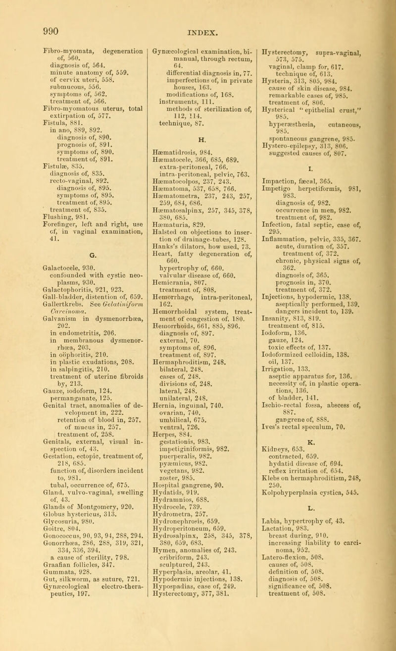 Fibro-myomata, degeneration of, 560. diagnosis of, 564. minute anatomy of, 559. of cervix uteri, 558. submucous, 556. symptoms of, 562. treatment of, 566. Fibro-myomatous uterus, total extirpation of, 577. Fistula, 881. in ano, 889, S92. diagnosis of, S90. prognosis of, S9I. symptoms of, 890. treatment of, S91. Fistula, 835. diagnosis of, 835. recto-vaginal, 892. diagnosis of, 895. symptoms of, 895. treatment of, 895. treatment of, 835. Flushing, 9S1. Forefinger, left and right, use cf, in vaginal examination, 41. G. Galactocele, 930. confounded with cystic neo- plasms, 930. Galactophoritis, 921, 923. Gall-bladder, distention of, 659. Gallertkrebs. See Oelatiniform Carcinoma. Galvanism in dysmenorrhoea, 202. in endometritis, 206. in membranous dysmenor- rhcea, 203. in oophoritis, 210. in plastic exudations, 208. in salpingitis, 210. treatment of uterine fibroids by, 213. Gauze, iodoform, 124. permanganate, 125. Genital tract, anomalies of de- velopment in, 222. retention of blood in, 257. of mucus in, 257. treatment of, 258. Genitals, external, visual in- spection of, 43. Gestation, ectopic, treatment of, 218, 085. function of, disorders incident to, 981. tubal, occurrence of, 675. Gland, vulvo-vaginal, swelling of, 43. Glands of Montgomery, 920. Globus hystericus, 313. Glycosuria, 980. Goitre, 804. Gonococcus, 90, 93, 94, 288, 294. Gonorrhoea, 286, 288, 31 y, 321, 334, 336, 31)4. a cause of sterility, 798. Graafian follicles, 347. Gummata, 928. Gut, silkworm, as suture, 721. Gynaecological electro-thera- peutics, 197. Gynaecological examination, bi- manual, through rectum, 64. differential diagnosis in, 77. imperfections of, in private houses, 163. modifications of, 168. instruments, 111. methods of sterilization of, 112, 114. technitpae, 87. H. Hsematidrosis, 984. Hematocele, 366, 685, 689. extra-peritoneal, 766. intra-peritoneal, pelvic, 763. Hematocolpos, 237, 243. Hematoma, 537, 658, 766. llaunatometra, 237, 243, 257, 259, 684, 686. Hematosalpinx, 257, 345, 378, 380, 685. Hematuria, 829. Halsteil on objections to inser- tion of drainage-tubes, 128. Hanks's dilators, how used, 73. Heart, fatty degeneration of, 660. hypertrophy of, 660. valvular disease of, 660. Hemicrania, 807. treatment of, 808. Hemorrhage, intra-peritoneal, 162. Hemorrhoidal system, treat- ment of congestion of, 180. Hemorrhoids, 661, 885, 896. diagnosis of, 897. external, 70. symptoms of, 896. treatment of, 897. Hermaphroditism, 248. bilateral, 248. cases of, 248. divisions of, 248. lateral, 24S. unilateral, 248. Hernia, inguinal, 740. ovarian, 740. umbilical, 675. ventral, 726. Herpes, 884. gestationis, 983. impetiginiformis, 982. puerperalis, 982. pyaamicus, 982. vegetans, 982. zoster, 985. Hospital gangrene, 90. Hydatids, 919. Hydramnios, 688. Hydrocele, 739. Hydrometra, 257. Hydronephrosis, 659. Hydroperitoneum, 659. Hydrosalpinx, 258, 345, 378, 380, 659, 683. Hymen, anomalies of, 243. cribriform, 243. sculptured, 243. Hyperplasia, areolar, 41. Hypodermic injections, 138. Hypospadias, case of, 249. Hysterectomy, 377, 381. Hysterectomy, supra-vaginal, 573, 575. vaginal, clamp for, 617. technique of, 613. Hysteria, 313, S05, 984. cause of skin disease, 984. remarkable cases of, 985. treatment of, 806. Hysterical '• epithelial crust, 985. hyperesthesia, cutaneous, 985. spontaneous gangrene, 985- Hystero-epilepsy, 313, 806. suggested causes of, 807. Impaction, faecal, 365. Impetigo herpetiformis, 9S1, 9S3. diagnosis of, 982. occurrence in men, 9S2. treatment of, 982. Infection, fatal septic, case of, 295. Inflammation, pelvic, 335, 367. acute, duration of, 357. treatment of, 372. chronic, physical signs of, 362. diagnosis of, 365. prognosis in, 370. treatment of, 372. Injections, hypodermic, 138. aseptieally performed, 139. dangers incident to, 139. Insanity. 813, 819. treatment of, 815. Iodoform, 136. gauze, 124. toxic effects of, 137. Iodoformized celloidin, 138. oil, 137. Irrigation, 133. aseptic apparatus for, 136. necessity of, in plastic opera- tions, 130. of bladder, 141. Ischio-rectal fossa, abscess of, 887. gangrene of, 888. Ives's rectal speculum, 70. K. Kidneys, 653. contracted, 659. hydatid disease of. 694. reflex irritation of. 654. Klebs on hermaphroditism, 248, 250. Kolpohyperplasia cystica, 545. Labia, hypertrophy of, 43. Lactation, 983. breast during, 9'0. increasing liability to carci- noma, 952. Latero-flexion, 508. causes of. 508. definition of, 508. diagnosis of, 508. significance of, 508. treatment of, 508.
