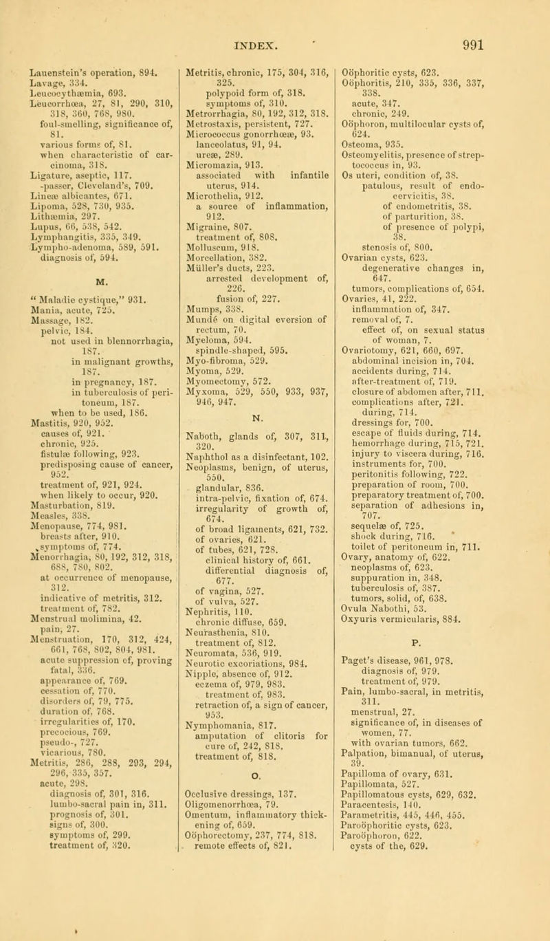 Lauenstein's operation, 894. Lavage, 334. LeucooythsBmia, 693. Leuoorrhoea, 27, 81, 290, 310, 318, 360, 768, 980. foal-smelling, significance of, 81. various forms of, 8 I. when characteristic of car- cinoma, 3 is. Ligature, as«j.ti.-, 117. -passer, Cleveland's, 709. Lines albicantes, 671. Lipoma, 528, 730, 935. Lithamia, 297. Lupus, 66, 538, 542. Lymphangitis, 335, .'5-19. Lympho-adenoma, 589, 591. diagnosis of, 594. M. Maladie oystique, 931. Mania, acute, 725. Massage, 1*2. pelvic, 18 I. not used in blcnnorrbagia, 187. in malignant growths, 187. in pregnancy, 187. in tuberculosis of peri- toneum, 1S7. when to be used, 180. Mastitis, 920, 952. causes of, 921. chronic, 925. fistula- following, 923. predisposing cause of cancer, 952. treatment of, 921, 924. when likely to occur, 920. Masturbation, s l y. Measles, 338. Menopause, 774, 981. breasts alter, 910. w symptoms of, 774. Menorrhagia; 80, 192, 312, 318, 688, 780j 802. at occurrence of menopause, 312. indicative of metritis, 312. treatment of, 782. Menstrual molimina, 42. pain; 27. Menstruation, 170, 312, 424, 661, 768, 802, 804, 981. acute suppression of, proving fatal, 336. appearance of, 769. cessation of, 77o. disorders of, 70, 775. duration of, 70S. irregularities of, 170. pi. cooious, 709. pseudo-, 727. vicarious, 780. Metritis, 280, 288, 293, 294, 296, 335, 357. acute, 298. diagnosis of, 301, 316. lumbo-sacral pain in, 311. prognosis of, 301. signs of. 300. symptoms of, 299. treatment of, M20. Metritis, chronic, 175, 304, 316, 325. polypoid form of, 318. symptoms of, 310. Metrorrhagia, 80, 192, 312, 31S. Metrostaxis, persistent, 727. Micrococcus gonorrhoea;, 93. lanceolatus, 91, 94. urese, 289. Micromazia, 913. associated with infantile uterus. 914. Miorothelia, 912. a source of inflammation, 912. Migraine, 807. treatment of, 808. Molluscnm, 918. Morcellation, 382. Miiller's ducts, 223. arrested development of, 226. fusion of, 227. Mumps, 338. Munde on digital eversion of rectum, 70. Myeloma, 594. spindle-shaped, 595. Myo-fibromn, 529. Myoma, 529. Myomectomy, 572. Myxoma, 529, 550, 933, 937, 940, 947. N. Naboth, glands of, 307, 311, 320. Naphthol as a disinfectant, 102. Neoplasms, benign, of uterus, 550. glandular, 836. intra-pelvic, fixation of, 674. irregularity of growth of, 674. of broad ligaments, 621, 732. of ovaries, 621. of tubes, 621, 728. clinical history of, 661. differential diagnosis of, 677. of vagina, 527. of vulva, 527. Nephritis, 110. chronic diffuse, 659. Neurasthenia, 810. treatment of, SI2. Neuromata, 530, 919. Neurotic excoriations, 984. Nipple, absence of, 912. eczema of, 979, 983. treatment of, 983. retraction of, a sign of cancer, 953. Nymphomania, 817. amputation of clitoris for euro of, 242, S18. treatment of, 818. O, Occlusive dressings, 137. Oligomenorrhoea, 79. Omentum, inflammatory thick- ening of, 659. Oophorectomy, 237, 774, 818. remote effects of, 821. Ob'phoritie cysts, 623. Oophoritis, 210, 335, 336, 337, 338. acute, 317. chronic, 249. Ob'phorcin, multilocular cysts of, 024. Osteoma, 935. Osteomyelitis, presence of strep- tococcus in, 93. Os uteri, condition of, 38. patulous, result of endo- oervicitis, 38. of endometritis, 38. of parturition, 38. of presence of polypi, 38. stenosis of, sin). Ovarian cysts, 623. degenerative changes in, 647. tumors, complications of, 654. Ovaries, 41, 222. inflammation of, 347. removal of, 7. effect of, on sexual status of woman, 7. Ovariotomy, 621, 660, 697. abdominal incision in, 704. accidents during, 714. after-treatment of, 719. closure of abdomen after, 711. complications after, 721. during, 714. dressings for, 700. escape of fluids during, 714. hemorrhage during, 715, 721. injury to viscera during, 710. instruments for, 700. peritonitis following, 722. preparation of room, 700. preparatory treatment of, 700. separation of adhesions in, 707. sequela) of, 725. shock during, 710. toilet of peritoneum in, 711. Ovary, anatomy of, 622. neoplasms of, 623. suppuration in, 348. tuberculosis of, 387. tumors, solid, of, 638. Ovula Nabothi, 53. Oxyuris verinicularis, 884. P. Paget's disease, 961, 973. diagnosis of, 979. treatment of, 979. Pain, lumbo-sacral, in metritis, 311. menstrual, 27. significance of, in diseases of women, 77. with ovarian tumors, 662. Palpation, bimanual, of uterus, 39. Papilloma of ovary, 631. Papillointita, 527. Papillomatous cysts, 629, 632. Paracentesis, 140. Parametritis, 415, 440, 455. Paroophoritic cysts, 623. Paroophoron, 622. cysts of the, 629.