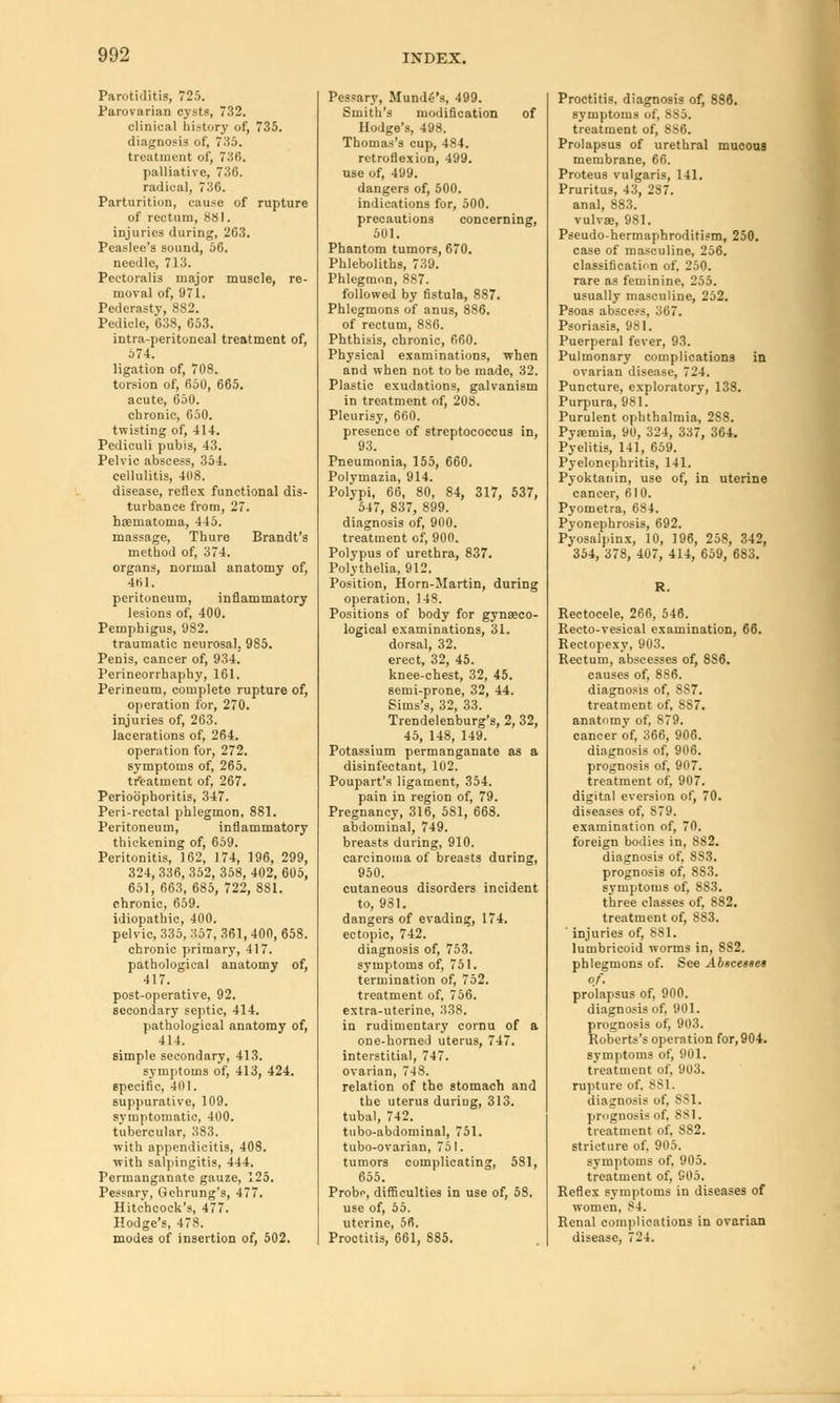 Parotiditis, 725. Parovarian cysts, 732. clinical history of, 735. diagnosis of, 735. treatment of, 736. palliative, 736. radical, 736. Parturition, cause of rupture of rectum, 881. injuries during, 263. Peaslee's sound, 56. needle, 713. Peetoralis major muscle, re- moval of, 971. Pederasty, 882. Pedicle, 638, 653. intra-peritoncal treatment of, 574. ligation of, 708. torsion of, 650, 665. acute, 650. chronic, 050. twisting of, 414. Pediculi pubis, 43. Pelvic abscess, 354. cellulitis, 408. disease, reflex functional dis- turbance from, 27. hematoma, 445. massage, Thure Brandt's method of, 374. organs, normal anatomy of, 461. peritoneum, inflammatory lesions of, 400. Pemphigus, 982. traumatic neurosal. 985. Penis, cancer of, 934. Perineorrhaphy, 161. Perineum, complete rupture of, operation for, 270. injuries of, 263. lacerations of, 264. operation for, 272. symptoms of, 265. treatment of, 267. Perioophoritis, 347. Peri-rectal phlegmon, 881. Peritoneum, inflammatory thickening of, 659. Peritonitis, 162, 174, 196, 299, 324, 336, 352, 358, 402, 605, 651, 663, 685, 722, 881. chronic, 659. idiopathic, 400. pelvic, 335, 357, 361, 400, 658. chronic primary, 417. pathological anatomy of, 417. post-operative, 92. secondary septic, 414. pathological anatomy of, 414. simple secondary, 413. symptoms of, 413, 424. specific, 401. suppurative, 109. symptomatic, 400. tubercular, 383. with appendicitis, 408. with salpingitis, 444. Permanganate gauze, 125. Pessary, Oehrung's, 477. Hitchcock's, 477. Hodge's, 478. modes of insertion of, 502. Pessary, Mundfi's, 499. Smith's modification of Hodge's, 498. Thomas's cup, 484. retroflexion, 499. use of, 499. dangers of, 500. indications for, 500. precautions concerning, 501. Phantom tumors, 670. Phleboliths, 739. Phlegmon, 887. followed by fistula, 887. Phlegmons of anus, 886. of rectum, 886. Phthisis, chronic, 660. Physical examinations, when and when not to be made, 32. Plastic exudations, galvanism in treatment of, 208. Pleurisy, 660. presence of streptococcus in, 93. Pneumonia, 155, 660. Polymazia, 914. Polypi, 66, 80, 84, 317, 537, 547, 837, 899. diagnosis of, 900. treatment of, 900. Polypus of urethra, 837. Polythelia, 912. Position, Horn-Martin, during operation, 148. Positions of body for gynaeco- logical examinations, 31. dorsal, 32. erect, 32, 45. knee-chest, 32, 45. semi-prone, 32, 44. Sims's, 32, 33. Trendelenburg's, 2, 32, 45, 148, 149. Potassium permanganate as a disinfectant, 102. Poupart's ligament, 354. pain in region of, 79. Pregnancy, 316, 581, 668. abdominal, 749. breasts during, 910. carcinoma of breasts during, 950. cutaneous disorders incident to, 931. dangers of evading, 174. ectopic, 742. diagnosis of, 753. symptoms of, 751. termination of, 752. treatment, of. 756. extra-uterine, 338. in rudimentary cornu of a one-horned uterus, 747. interstitial, 747. ovarian, 748. relation of the stomach and the uterus duriug, 313. tubal, 742. tubo-abdominal, 751. tubo-ovarian, 751. tumors complicating, 581, 655. Probi\ difficulties in use of, 58. use of, 55. uterine, 56. Proctitis, 661, 885. Proctitis, diagnosis of, 886. symptoms of, 8S5. treatment of, 8Mj. Prolapsus of urethral mucous membrane, 66. Proteus vulgaris, 141. Pruritus, 43, 287. anal, 883. vulvae, 981. Pseudo-hermaphroditism, 250. case of masculine, 256. classification of, 250. rare as feminine, 255. usually masculine, 252. Psoas abscess, 367. Psoriasis, 981. Puerperal fever, 93. Pulmonary complications in ovarian disease, 724. Puncture, exploratory, 138. Purpura, 981. Purulent ophthalmia, 288. Pyaemia, 90, 324, 337, 364. Pyelitis, 141, 659. Pyelonephritis, 141. Pyoktanin, use of, in uterine cancer, 610. Pyometra, 684. Pyonephrosis, 692. Pyosalpinx, 10, 196, 258, 342, 354, 378, 407, 414, 659, 683. Rectocele, 266, 546. Recto-vesical examination, 66. Rectopexy, 903. Rectum, abscesses of, 8S6. causes of, 8S6. diagnosis of, 887. treatment of, 887. anatomy of, 879. cancer of, 366, 906. diagnosis of, 906. prognosis of, 907. treatment of, 907. digital eversion of, 70. diseases of, 879. examination of, 70. foreign bodies in, 882. diagnosis of, 883. prognosis of, 8S3. symptoms of, 883. three classes of, 882. treatment of, 883. injuries of, 881. lumbricoid worms in, 882. phlegmons of. See Absce»se$ of. prolapsus of, 900. diagnosis of, 901. prognosis of, 903. Roberts's operation for, 904. symptoms of, 901. treatment of, 903. rupture of. 881. diagnosis of, SSI. prognosis of. 881. treatment of. 882. stricture of. 905. symptoms of. 905. treatment of, 905. Reflex symptoms in diseases of women, 84. Renal complications in ovarian disease, 724.