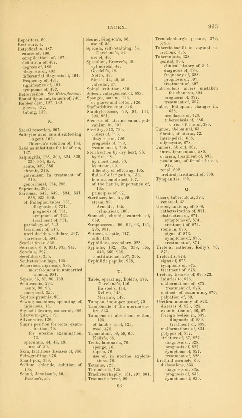 Repository, 60. Rest-cure, 4. Retroflexion, 187. causes lit', 490. complications of, 487. definition of, ls7. degrees of, iss- (Infill) is f 4 ' differential diagnosis of, 494. frequency of, 4'.11. significance of, 4'.M. symptoms of, 492. Retroversion. See Retroflexion. Round ligament, tumors of, 740. Rubber dam, 127, 132. glores, 132. tubing, 132. Sacral resection, 907. Salicylic acid as a disinfecting agent. 111!'. Thiersch's solution of, 134. Balol as substitute for iodoform, 137. Salpingitis, 178, 300, 324, 329, 335, 354, 658. acute, 339, 356. chronic, 340. galvanism in treatment of, 210. gonorrheal, 174, 288. Saprsemia, -'■' L. Sarcoma, 542, 549, 594, 641, 836. 933, 939. of Fallopian tubes, 731. diagnosis of, 731. prognosis of, 731. symptoms of, 731. treatment of, 731. pathology of, i 12. treatment of, .>(;•. uteri deciduo-oellulare, 597. varieties of, 59 I. Scarlet fever, 338. Soirrhus, 600, 931, 935, 947. Scrofula, -'.'7. Sorofulosis, 355. Scultetus bandage. 125. Seborrhea nigricans. 984. most frequent in unmarried women. 984. Sepsis, 56, 87, 90, 139. Septicaemia, 294. acute, 90, 93. puerperal, 355. Septioo-pyaamia, 90. Sewing-machines, operating of, injurious, 15. Sigmoid flexure, cancer of, ;!«■*»- Silkworm-gut, 119. Silver wire. 120. Situs's position fur rectal exam- ination, 7i». for uterine examination, 73. speculum, 11, is, 49. ll-e of, 50. Skin, factitious diseases of, 986. Skin-grafting, 976. Small-pox, 338. Sodium chloride, solution of, 135. Sound, Jcnnison's, 60. Peaslee's, 56. Sound, Simpson's, 56. use of, 55. Specula, self-retaining, 54. Cleveland's, 54. use of, 18. Speculum. Brewer's, 19. c\ lindrical, 17. Goodell'8, is. Nott's, is. Sim.-'s. 14. 49, 50. vuli alar, 47. Spinal irritation, 810. Spleen, enlargement of, 693. Sponges, marine, 126. of gauze and cotton, 126. Staffordshire knot, 346. Staphylococcus, 90, 91, 111, 295, 981. Stenosis of uterine canal, gal- v anism in, 201. Sterility, 313, 795. causes of, 796, diagnosis of, 796. prognosis of, 7'.'. treatment of, 799. Sterilization by dry heat, 98. by tire. 98. by moist beat, 98. by steam, 99. difficulty of effecting, 105. fluids for irrigation, 133. how accomplished, 107. of the band-, importance of, 105. principles of, '.'7. Sterilizer, hot-air, 99. steam, 99. Arnold's, 135. cylindrical, 100. Stomach, chronic catarrh of, 059. Streptococcus, 90, 92, 93, 141, 295, 981. Sutures, aseptio, 117. silk, 1 is. Syphilides, secondary, 928. Syphilis, ls2, 335, 338, 355, 542, 660, 928. constitutional. 297, 355. Syphilitic papula.', 928. Table, operating, Boldt's, 578. Cleveland's, I 16. Halsted's, 144. Kelly's, 143. Martin's Ms- Tampon, improper use of, 72. Tamponade of the uterine cav- ity, 333. Tampons of absorbent cotton, 125. of lamb's wool, (25. wool, t?s. Tenaculum. 58, 59, 65. Kelly's. 05. Tents, laminaria, 76. sponge, 76. tupelo, 76. use of, in uterine explora- tions. 76. Tetanus, 725. Thrombosis. 725. Trachelorrhaphy, 161, 797,801. Traumatic fever, 90. Trendelenburg's posture, 379, 578.. Tubercle-bacilli in vaginal se- cretions, 395. Tuberculosis, 338. genital, 383. clinical history of, 391. diagnosis of, 39 1. frequency of, 388. prognosis of, 397. treatment of, 397. Tuboreulous ulcers mistaken for chancres, 394. prognosis of, 397. treatment of, 397. Tubes, Fallopian, change- in, 658. neoplasms of, 728. tuberculosis of, 386. various forms of, 386. Tumor, abdominal, 63. fibroid, of uterus, 72. intra-pelvic, 685. oligocystic, 678 Tumors, fibroid, 367. intra-ligamentoua, 580. ovarian, treatment of, 695. pendulous, of female breast, 918. renal, 692. urethral, treatment of, 838. Tympanites, 162. U. Ulcers, tuberculous, 394. venereal, 43. Ureter, anatomy of, 868. catheterization of, 871. obstruction of, S74. symptoms of, 874. treatment of, 874. stone in, 873. signs of, 873. symptoms of, 873. treatment of, 874. Ureteral catheter, Kelly's, 70, 871. Ureteritis, 874. signs of, 875. symptoms of, 875. treatment of, S76. Ureters, diseases of, 69, 823. injuries to, 876. malformations of, 872. treatment of, 873. methods of examining, 870. palpation of, 69. Urethra, anatomy of, 823. diseases of, s^i, 825. examination of, 66, 67. foreign bodies in, 839. diagnosis of, s;;;i. treatment of, 839. malformations of, 824. polypus of, s.:7. stricture of, ti7, 827. diagnosis of, 828. prognosis of, 827. symptoms of, S27. treatment of, 828. Urethral caruncle, 66. dislocations, 835. diagnosis of, 835. prognosis of, 835. symptoms of, 835. 63