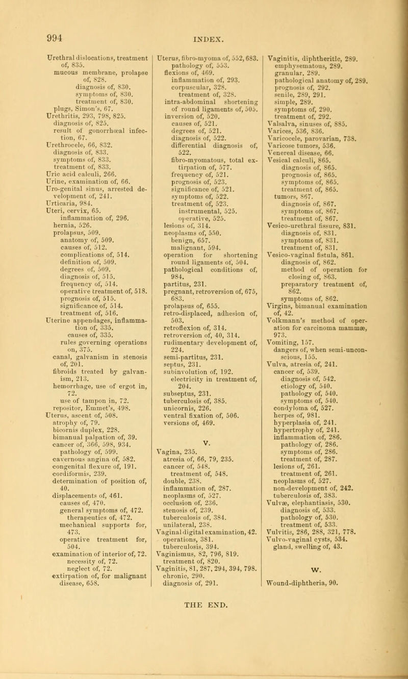 Urethral dislocations, treatment of, 835. mucous membrane, prolapse of, 828. diagnosis of, 830. symptoms of, *'■'*<). treatment of, 830. plugs, Simon's, 67. Urethritis. 293, 798, 825. diagnosis of, 825. result of gonorrheal infec- tion, 67. Urethrocele. 66, 832. diagnosis of, 833. symptoms of, 83 treatment of, 833. Uric acid calculi, 266. Urine, examination of. 66. Uro-genital sinus, arrested de- velopment of, 241. Urticaria, 984. Uteri, cervix, 65. inflammation of, 296. hernia, 526. prolapsus, 509. anatomy of, 509. causes of, 512. complications of, 514. definition of, 509. degrees of, 509. diagnosis of, 515. frequency of, 514. operative treatment of, 518. prognosis of, 515. significance of, 514. treatment of, 516. Uterine appendages, inflamma- tion of, 335. causes of, 335. rules governing operations on, 375. canal, galvanism in stenosis of, 201. fibroids treated by galvan- ism, 213. hemorrhage, use of ergot in, 72. use of tampon in, 72. repositor, Emmet's, 498. Uterus, ascent of, 508. atrophy of, 79. bicornis duplex, 228. bimanual palpation of, 39. cancer of, 366, 598, 934. pathology of, 599. cavernous angina of, 582. congenital flexure of, 191. cordiformis, 239. determination of position of, 40. displacements of, 461. causes of, -470. general symptoms of, 472. therapeutics of, 472. mechanical supports for, 473. operative treatment for, 504. examination of interior of, 72. necessity of, 72. neglect of, 72. extirpation of, for malignant disease, 658. Uterus, fibro-myoma of. 552,683. pathology of, 553. flexions of, 469. inflammation of, 293. corpuscular, 328. treatment of, 328. intra-abdominal shortening of round ligaments of, 505. inversion of, 520. causes of, 521. degrees of, 521. diagnosis of, 522. differential diagnosis of, 522. fibro-myomatous, total ex- tirpation of, 577. frequency of, 521. prognosis of, 523. significance of, 521. symptoms of, 522. treatment of, 523. instrumental, 525. operative, 525. lesions of. 314. neoplasms of, 550. benign, 657. malignant, 594. operation for shortening round ligaments of, 504. pathological conditions of, 984. partitus, 231. pregnant, retroversion of, 675, 683. prolapsus of, 655. retro-displaced, adhesion of, 503. retroflexion of, 314. retroversion of, 40, 314. rudimentarv development of, 224. semi-partitus, 231. septus, 231. subinvolution of, 192. electricity in treatment of, 204. subseptus, 231. tuberculosis of, 385. unicornis, 226. ventral fixation of, 506. versions of, 469. V. Vagina, 235. atresia of, 66, 79, 235. cancer of, 548. treatment of, 548. double, 238. inflammation of, 287. neoplasms of, 527. occlusion of, 236. stenosis of, 239. tuberculosis of, 3S4. unilateral, 238. Vaginal digital examination, 42. operations, 381. tuberculosis, 394. Vaginismus, 82, 796, S19. treatment of, 820. Vaginitis, 81, 287, 294, 394, 798. chronic. 290. diagnosis of, 291. Vaginitis, diphtheritic, 289. emphysematous, 289. granular, 289. pathological anatomy of, 2S9. prognosis of, 292. senile, 289, 291. simple, 289. symptoms of, 290. treatment of, 292. Valsalva, sinuses of, 885. Varices, 536, 836. Varicocele, parovarian, 738. Varicose tumors, 536. Venereal disease, 66. Vesical calculi, 865. diagnosis of, 865. prognosis of, 865. symptoms of, 865. treatment of, 865. tumors, S07. diagnosis of, 867. symptoms of. 867. treatment of, 867. Vesico-urethral fissure, 831. diagnosis of, 831. symptoms of, 831. treatment of, 831. Vesico-vaginal fistula, 861. diagnosis of, 862. method of operation for closing of, 863. preparatory treatment of, 862. symptoms of, S62. Virgins, bimanual examination of, 42. Volkmann's method of oper- ation for carcinoma mammae, 973. Vomiting, 157. dangers of, when semi-uncon- scious, 155. Vulva, atresia of, 241. cancer of, 539. diagnosis of, 542. etiology of, 540. pathology of, 540. symptoms of, 540. condyloma of, 527. herpes of, 981. hyperplasia of, 241. hypertrophy of, 241. inflammation of, 286. pathology of, 286. symptoms of, 286. treatment of, 287. lesions of, 261. treatment of, 261. neoplasms of, 527. non-development of, 242. tuberculosis of, 383. Vulvas, elephantiasis, 530. diagnosis of, 533. pathology of, 530. treatment of, 533. Vulvitis, 286, 288, 321, 778. Vulvo-vaginal cysts, 534. gland, swelling of, 43. W. Wound-diphtheria, 90. THE EXD.