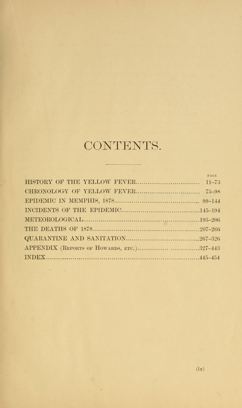 CONTENTS. PAGE HISTORY OF THE YELLOW FEVER 11-73 CHRONOLOGY OF YELLOW FEVER 75-98 EPIDEMIC IN MEMPHIS, 1878 99-144 INCIDENTS OF THE EPIDEMIC 145-194 METEOROLOGICAL 195-206 THE DEATHS OF 1878 207-266 QUARANTINE AND SANITATION 267-326 APPENDIX (Reports of Howards, etc.) 327-443 INDEX 445-454