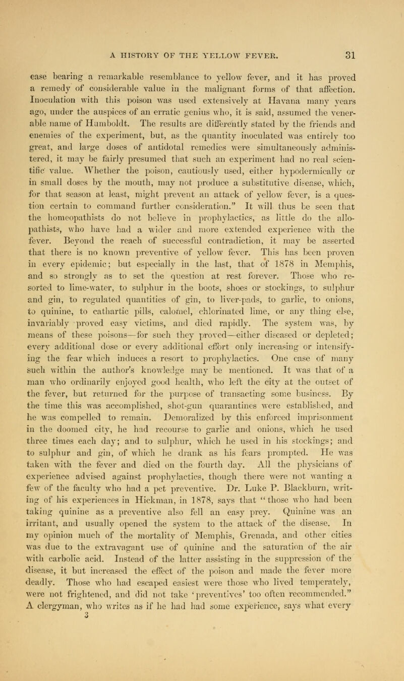 ease bearing a remarkable resemblance to yellow fever, and it has proved a remedy of considerable value in the malignant forms of that affection. Inoculation with this poison was used extensively at Havana many years ago, under the auspices of an erratic genius who, it is said, assumed the vener- able name of Humboldt. The results are differently stated by the friends and enemies of the experiment, but, as the quantity inoculated was entirely too great, and large doses of antidotal remedies were simultaneously adminis- tered, it may be fairly presumed that such an experiment had no real scien- tific value. Whether the poison, cautiously used, either hypodermically or in small doses by the mouth, may not produce a substitutive disease, which, for that season at least, might prevent an attack of yellow fever, is a ques- tion certain to command further consideration. It will thus be seen that the homeopathists do not believe in prophylactics, as little do the allo- pathists, who have had a wider and more extended experience with the fever. Beyond the reach of successful contradiction, it may be asserted that there is no known preventive of yellow fever. This has been proven in every epidemic; but especially in the last, that of 1878 in Memphis, and so strongly as to set the question at rest forever. Those who re- sorted to lime-water, to sulphur in the boots, shoes or stockings, to sulphur and gin, to regulated quantities of gin, to liver-pads, to garlic, to onions, to quinine, to cathartic pills, calomel, chlorinated lime, or any thing else, invariably proved easy victims, and died rapidly. The system was, by means of these poisons—for such they proved—either diseased or depleted; every additional dose or every additional effort only increasing or intensify- ing the fear which induces a resort to prophylactics. One case of many such within the author's knowledge may be mentioned. It was that of a man who ordinarily enjoyed good health, who left the city at the outset of the fever, but returned for the purpose of transacting some business. By the time this was accomplished, shot-gun quarantines were established, and he was compelled to remain. Demoralized by this enforced imprisonment in the doomed city, he had recourse to garlic and onions, which he used three times each day; and to sulphur, which he used in his stockings; and to sulphur and gin, of which he drank as his fears prompted. He was taken with the fever and died on the fourth day. All the physicians of experience advised against prophylactics, though there were not wanting a few of the faculty who had a pet preventive. Dr. Luke P. Blackburn, writ- ing of his experiences in Hickman, in 1878, says that those who had been taking quinine as a preventive also fell an easy prey. Quinine was an irritant, and usually opened the system to the attack of the disease. In my opinion much of the mortality of Memphis, Grenada, and other cities was due to the extravagant use of quinine and the saturation of the air with carbolic acid. Instead of the latter assisting in the suppression of the disease, it but increased the effect of the poison and made the fever more deadly. Those who had escaped easiest were those who lived temperately, were not frightened, and did not take 'preventives' too often recommended. A clergyman, who writes as if he had had some experience, says what every 3