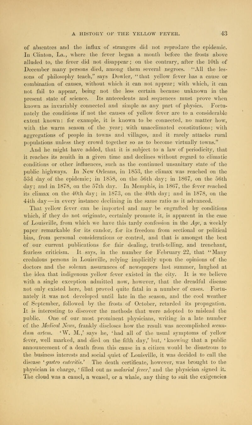 of absentees and the influx of strangers did not reproduce the epidemic. In Clinton, La., where the fever began a month before the frosts above alluded to, the fever did not disappear ; on the contrary, after the 10th of December many persons died, among them several negroes. All the les- sons of philosophy teach, says Dowler, that yellow fever has a cause or combination of causes, without which it can not appear; with which, it can not fail to appear, being not the less certain because unknown in the present state of science. Its antecedents and sequences must prove when known as invariably connected and simple as any part of physics. Fortu- nately the conditions if not the causes of yellow fever are to a considerable extent known: for example, it is known to be connected, no matter how, with the warm season of the year; with unacclimated constitutions; with aggregations of people in towns and villages, and it rarely attacks rural populations unless they croAvd together so as to become virtually towns. And he might have added, that it is subject to a law of periodicity, that it reaches its zenith in a given time and declines without regard to climatic conditions or other influences, such as the continued unsanitary state of the public highways. In New Orleans, in 1853, the climax was reached on the 5od day of the epidemic; in 1858, on the 56th day; in 1867, on the 56th day; and in 1878, on the 57th day. In Memphis, in 1867, the fever reached its climax on the 40th day; in 1873, on the 40th day; and in 1878, on the 44th day — in every instance declining in the same ratio as it advanced. That yellow fever can be imparted and may be engrafted by conditions which, if they do not originate, certainly promote it, is apparent in the case of Louisville, from which we have this tardy confession in the Age, a weekly paper remarkable for its candor, for its freedom from sectional or political bias, from personal considerations or control, and that is amongst the best of our current publications for fair dealing, truth-telling, and trenchant, fearless criticism. It says, in the number for February 22, that Many credulous persons in Louisville, relying implicitly upon the opinions of the doctors and the solemn assurances of newspapers last summer, laughed at the idea that indigenous yellow fever existed in the city. It is we believe with a single exception admitted now, however, that the dreadful disease not only existed here, but proved quite fatal in a number of cases. Fortu- nately it was not developed until late in the season, and the cool weather of September, followed by the frosts of October, retarded its propagation. It is interesting to discover the methods that were adopted to mislead the public. One of our most prominent physicians, writing in a late number of the Medical News, frankly discloses how the result was accomplished secun- dum artem. 'W. M.,' says he, 'had all of the usual symptoms of yellow fever, well marked, and died on the fifth day,' but, 'knowing that a public announcement of a death from this cause in a citizen would be disastrous to the business interests and social quiet of Louisville, it was decided to call the disease ' gastro enteritis.' The death certificate, however, was brought to the physician in charge, ' filled out as malarial fever? and the physician signed it. The cloud was a camel, a weasel, or a whale, any thing to suit the exigencies