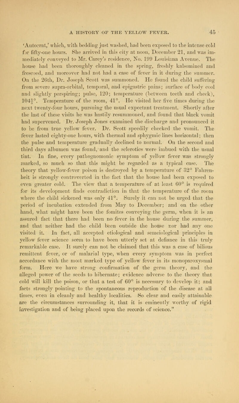 'Autocrat,' which, with bedding just washed, had been exposed to the intense cold for fifty-one hours. She arrived in this city at noon, December 21, and was im- mediately conveyed to Mr. Carey's residence, No. 199 Louisiana Avenue. The house had been thoroughly cleaned in the spring, freshly kalsomined and frescoed, and moreover had not had a case of fever in it during the summer. On the 26th, Dr. Joseph Scott was summoned. He found the child suffering from severe supra-orbital, temporal, and epigastric pains; surface of body cool and slightly perspiring; pulse, 120; temperature (between teeth and cheek), 104§°. Temperature of the room, 41°. He visited her five times during the next twenty-four hours, pursuing the usual expectant treatment. Shortly after the last of these visits he was hastily resummoned, and found that black vomit had supervened. Dr. Joseph Jones examined the discharge and pronounced it to be from true yellow fever. Dr. Scott speedily checked the vomit. The fever lasted eighty-one hours, with thermal and sphygmic lines horizontal; then the pulse and temperature gradually declined to normal. On the second and third days albumen was found, and the sclerotics were imbued with the usual tint. In fine, every pathognomonic symptom of yellow fever was strongly marked, so much so that this might be regarded as a typical case. The theory that yellow-fever poison is destroyed by a temperature of 32° Fahren- heit is strongly controverted in the fact that the house had been exposed to even greater cold. The view that a temperature of at least 60° is required for its development finds contradiction in that the temperature of the room where the child sickened was only 41°. Surely it can not be urged that the period of incubation extended from May to December; and on the other hand, what might have been the fomites conveying the germ, when it is an assured fact that there had been no fever in the house during the summer, and that neither had the child been outside the house nor had any one visited it. In fact, all accepted etiological and semeiological principles in yellow fever science seem to have been utterly set at defiance in this truly remarkable case. It surely can not be claimed that this was a case of bilious remittent fever, or of malarial type, when every symptom was in perfect accordance with the most marked type of yellow fever in its monoj)aroxysmal form. Here we have strong confirmation of the germ theory, and the alleged power of the seeds to hibernate; evidence adverse to the theory that cold will kill the poison, or that a test of 60° is necessary to develop it; and facts strongly pointing to the spontaneous reproduction of the disease at all times, even in cleanly and healthy localities. So clear and easily attainable are the circumstances surrounding it, that it is eminently worthy of rigid investigation and of being placed upon the records of science.