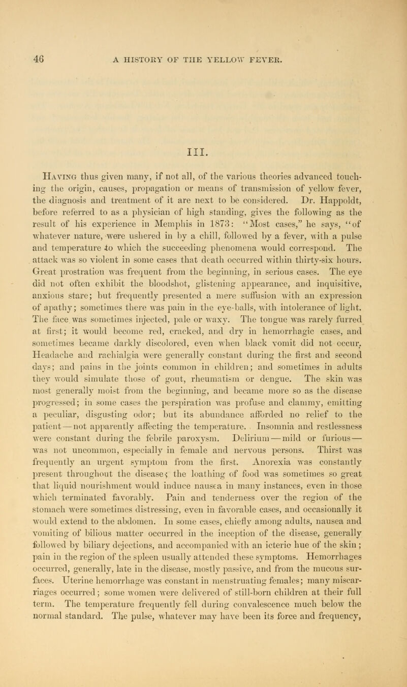 III. Having thus given many, if not all, of the various theories advanced touch- ing the origin, causes, propagation or means of transmission of }Tellow fever, the diagnosis and treatment of it are next to be considered. Dr. Happoldt, before referred to as a physician of high standing, gives the following as the result of his experience in Memphis in 1873: Most cases, he says, of whatever nature, were ushered in by a chill, followed by a fever, with a pulse and temperature to which the succeeding phenomena would correspond. The attack was so violent in some cases that death occurred within thirty-six hours. Great prostration was frequent from the beginning, in serious cases. The eye did not often exhibit the bloodshot, glistening appearance, and inquisitive, anxious stare; but frequently presented a mere suffusion with an expression of apathy; sometimes there was pain in the eye-balls, with intolerance of light. The face, was sometimes injected, pale or waxy. The tongue was rarely furred at first; it would become red, cracked, and dry in hemorrhagic cases, and sometimes became darkly discolored, even when black vomit did not occur. Headache and rachialgia were generally constant during the first and second days; and pains in the joints common in children; and sometimes in adults they would simulate those of gout, rheumatism or dengue. The skin was most generally moist from the beginning, and became more so as the disease progressed; in some cases the perspiration was profuse and clammy, emitting a peculiar, disgusting odor; but its abundance afforded no relief to the patient — not apparently affecting the temperature. Insomnia and restlessness were constant during the febrile paroxysm. Delirium — mild or furious — was not uncommon, especially in female and nervous persons. Thirst was frequently an urgent symptom from the first. Anorexia was constantly present throughout the disease-; the loathing of food was sometimes so great that liquid nourishment would induce nausea in many instances, even in those which terminated favorably. Pain and tenderness over the region of the stomach were sometimes distressing, even in favorable cases, and occasionally it would extend to the abdomen. In some cases, chiefly among adults, nausea and vomiting of bilious matter occurred in the inception of the disease, generally followed by biliary dejections, and accompanied with an icteric hue of the skin ; pain in the region of the spleen usually attended these symptoms. Hemorrhages occurred, generally, late in the disease, mostly passive, and from the mucous sur- faces. Uterine hemorrhage was constant in menstruating females; many miscar- riages occurred; some women were delivei*ed of still-born children at their full term. The temperature frequently fell during convalescence much below the normal standard. The pulse, whatever may have been its force and frequency,